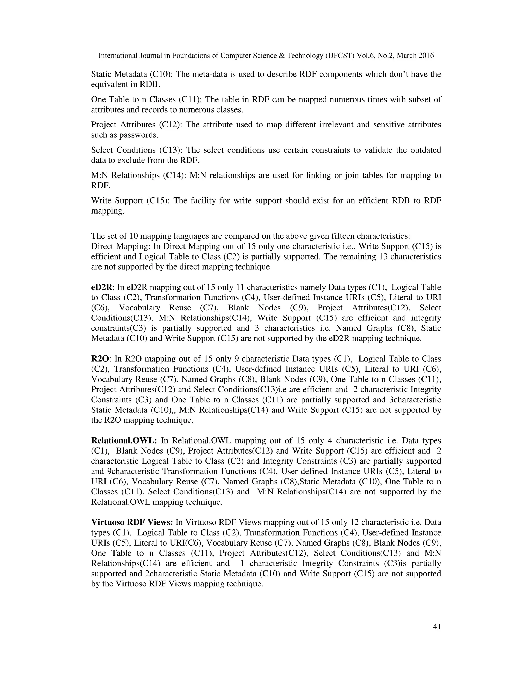 International Journal in Foundations of Computer Science & Technology (IJFCST) Vol.6, No.2, March 2016
41
Static Metadata (C10): The meta-data is used to describe RDF components which don’t have the
equivalent in RDB.
One Table to n Classes (C11): The table in RDF can be mapped numerous times with subset of
attributes and records to numerous classes.
Project Attributes (C12): The attribute used to map different irrelevant and sensitive attributes
such as passwords.
Select Conditions (C13): The select conditions use certain constraints to validate the outdated
data to exclude from the RDF.
M:N Relationships (C14): M:N relationships are used for linking or join tables for mapping to
RDF.
Write Support (C15): The facility for write support should exist for an efficient RDB to RDF
mapping.
The set of 10 mapping languages are compared on the above given fifteen characteristics:
Direct Mapping: In Direct Mapping out of 15 only one characteristic i.e., Write Support (C15) is
efficient and Logical Table to Class (C2) is partially supported. The remaining 13 characteristics
are not supported by the direct mapping technique.
eD2R: In eD2R mapping out of 15 only 11 characteristics namely Data types (C1), Logical Table
to Class (C2), Transformation Functions (C4), User-defined Instance URIs (C5), Literal to URI
(C6), Vocabulary Reuse (C7), Blank Nodes (C9), Project Attributes(C12), Select
Conditions(C13), M:N Relationships(C14), Write Support (C15) are efficient and integrity
constraints(C3) is partially supported and 3 characteristics i.e. Named Graphs (C8), Static
Metadata (C10) and Write Support (C15) are not supported by the eD2R mapping technique.
R2O: In R2O mapping out of 15 only 9 characteristic Data types (C1), Logical Table to Class
(C2), Transformation Functions (C4), User-defined Instance URIs (C5), Literal to URI (C6),
Vocabulary Reuse (C7), Named Graphs (C8), Blank Nodes (C9), One Table to n Classes (C11),
Project Attributes(C12) and Select Conditions(C13)i.e are efficient and 2 characteristic Integrity
Constraints (C3) and One Table to n Classes (C11) are partially supported and 3characteristic
Static Metadata (C10),, M:N Relationships(C14) and Write Support (C15) are not supported by
the R2O mapping technique.
Relational.OWL: In Relational.OWL mapping out of 15 only 4 characteristic i.e. Data types
(C1), Blank Nodes (C9), Project Attributes(C12) and Write Support (C15) are efficient and 2
characteristic Logical Table to Class (C2) and Integrity Constraints (C3) are partially supported
and 9characteristic Transformation Functions (C4), User-defined Instance URIs (C5), Literal to
URI (C6), Vocabulary Reuse (C7), Named Graphs (C8),Static Metadata (C10), One Table to n
Classes (C11), Select Conditions(C13) and M:N Relationships(C14) are not supported by the
Relational.OWL mapping technique.
Virtuoso RDF Views: In Virtuoso RDF Views mapping out of 15 only 12 characteristic i.e. Data
types (C1), Logical Table to Class (C2), Transformation Functions (C4), User-defined Instance
URIs (C5), Literal to URI(C6), Vocabulary Reuse (C7), Named Graphs (C8), Blank Nodes (C9),
One Table to n Classes (C11), Project Attributes(C12), Select Conditions(C13) and M:N
Relationships(C14) are efficient and 1 characteristic Integrity Constraints (C3)is partially
supported and 2characteristic Static Metadata (C10) and Write Support (C15) are not supported
by the Virtuoso RDF Views mapping technique.
 