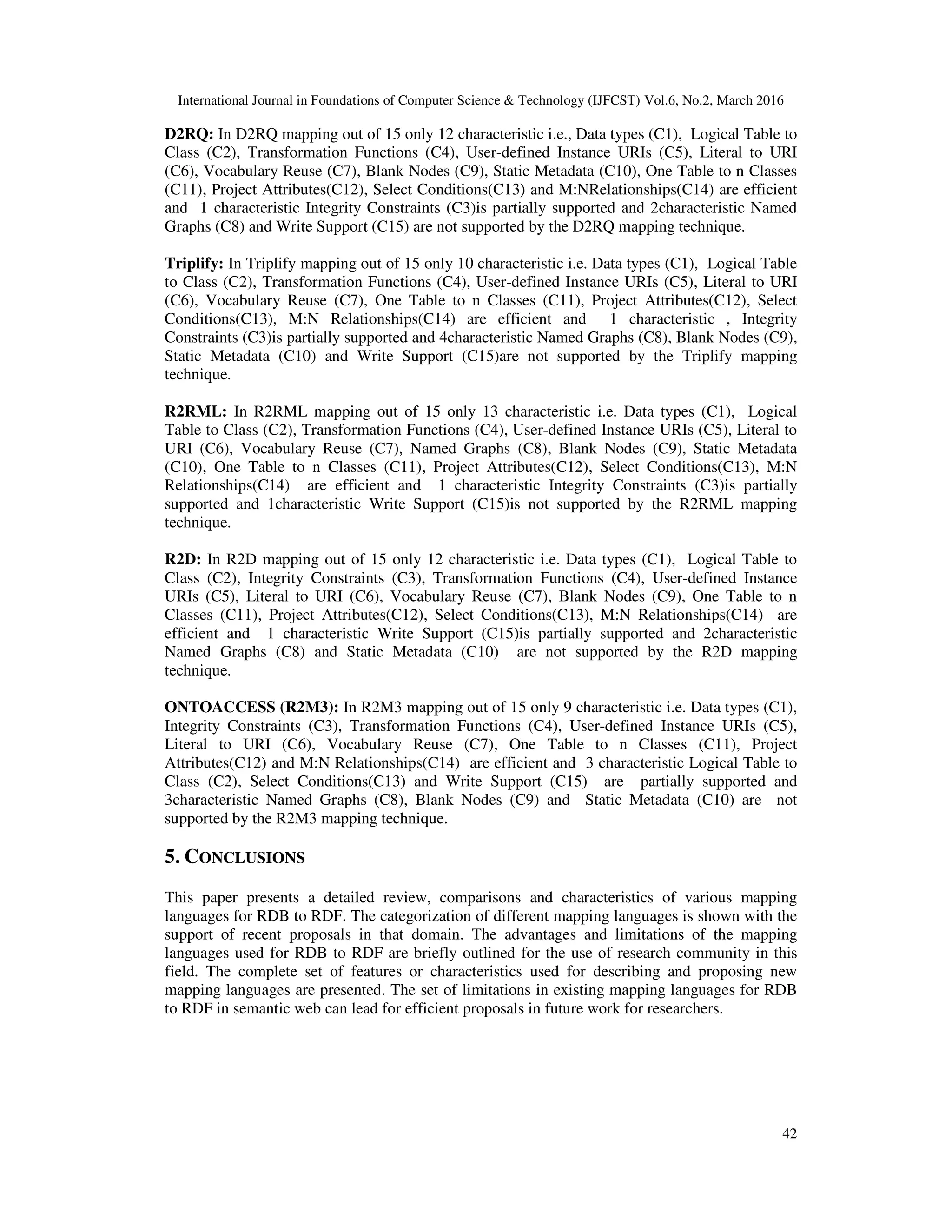 International Journal in Foundations of Computer Science & Technology (IJFCST) Vol.6, No.2, March 2016
42
D2RQ: In D2RQ mapping out of 15 only 12 characteristic i.e., Data types (C1), Logical Table to
Class (C2), Transformation Functions (C4), User-defined Instance URIs (C5), Literal to URI
(C6), Vocabulary Reuse (C7), Blank Nodes (C9), Static Metadata (C10), One Table to n Classes
(C11), Project Attributes(C12), Select Conditions(C13) and M:NRelationships(C14) are efficient
and 1 characteristic Integrity Constraints (C3)is partially supported and 2characteristic Named
Graphs (C8) and Write Support (C15) are not supported by the D2RQ mapping technique.
Triplify: In Triplify mapping out of 15 only 10 characteristic i.e. Data types (C1), Logical Table
to Class (C2), Transformation Functions (C4), User-defined Instance URIs (C5), Literal to URI
(C6), Vocabulary Reuse (C7), One Table to n Classes (C11), Project Attributes(C12), Select
Conditions(C13), M:N Relationships(C14) are efficient and 1 characteristic , Integrity
Constraints (C3)is partially supported and 4characteristic Named Graphs (C8), Blank Nodes (C9),
Static Metadata (C10) and Write Support (C15)are not supported by the Triplify mapping
technique.
R2RML: In R2RML mapping out of 15 only 13 characteristic i.e. Data types (C1), Logical
Table to Class (C2), Transformation Functions (C4), User-defined Instance URIs (C5), Literal to
URI (C6), Vocabulary Reuse (C7), Named Graphs (C8), Blank Nodes (C9), Static Metadata
(C10), One Table to n Classes (C11), Project Attributes(C12), Select Conditions(C13), M:N
Relationships(C14) are efficient and 1 characteristic Integrity Constraints (C3)is partially
supported and 1characteristic Write Support (C15)is not supported by the R2RML mapping
technique.
R2D: In R2D mapping out of 15 only 12 characteristic i.e. Data types (C1), Logical Table to
Class (C2), Integrity Constraints (C3), Transformation Functions (C4), User-defined Instance
URIs (C5), Literal to URI (C6), Vocabulary Reuse (C7), Blank Nodes (C9), One Table to n
Classes (C11), Project Attributes(C12), Select Conditions(C13), M:N Relationships(C14) are
efficient and 1 characteristic Write Support (C15)is partially supported and 2characteristic
Named Graphs (C8) and Static Metadata (C10) are not supported by the R2D mapping
technique.
ONTOACCESS (R2M3): In R2M3 mapping out of 15 only 9 characteristic i.e. Data types (C1),
Integrity Constraints (C3), Transformation Functions (C4), User-defined Instance URIs (C5),
Literal to URI (C6), Vocabulary Reuse (C7), One Table to n Classes (C11), Project
Attributes(C12) and M:N Relationships(C14) are efficient and 3 characteristic Logical Table to
Class (C2), Select Conditions(C13) and Write Support (C15) are partially supported and
3characteristic Named Graphs (C8), Blank Nodes (C9) and Static Metadata (C10) are not
supported by the R2M3 mapping technique.
5. CONCLUSIONS
This paper presents a detailed review, comparisons and characteristics of various mapping
languages for RDB to RDF. The categorization of different mapping languages is shown with the
support of recent proposals in that domain. The advantages and limitations of the mapping
languages used for RDB to RDF are briefly outlined for the use of research community in this
field. The complete set of features or characteristics used for describing and proposing new
mapping languages are presented. The set of limitations in existing mapping languages for RDB
to RDF in semantic web can lead for efficient proposals in future work for researchers.
 