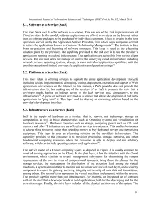 International Journal of Information Sciences and Techniques (IJIST) Vol.6, No.1/2, March 2016
5
5.1. Software as a Service (SaaS)
The level SaaS used to offer software as a service. This was one of the first implementations of
Cloud services. In this model, software applications are offered as services on the Internet rather
than as software packages to be purchased by individual customers. It has its origins in the host
operations carried out by the Application Service Providers, from which some companies offered
to others the applications known as Customer Relationship Managements[5].
The institute is free
from up-gradation and licensing of software resources. This layer is used as the e-learning
solution given by the provider. The capability provided to the end user is to use the provider’s
applications running on a cloud infrastructure. The applications are accessible from various client
devices. The end user does not manage or control the underlying cloud infrastructure including
network, servers, operating systems, storage, or even individual application capabilities, with the
possible exception of limited user-specific application configuration settings[4].
5.2. Platform as a Service (PaaS)
This level refers to offering services to support the entire application development lifecycle
including design, implementation, debugging, testing, deployment, operation and support of Web
applications and services on the Internet. In this manner, a PaaS provider does not provide the
infrastructure directly, but making use of the services of an IaaS it presents the tools that a
developer needs, having an indirect access to the IaaS services and, consequently, to the
infrastructure[6].
A piece of software delivered as a service that allows development of 3rd party
applications to “plug into” it. This layer used to develop an e-learning solution based on the
provider's development interface.
5.3. Infrastructure as a Service (IaaS)
IaaS is the supply of hardware as a service, that is, servers, net technology, storage or
computation, as well as basic characteristics such as Operating systems and virtualization of
hardware resources[9]
. Hardware resources such as storage, computing power such as CPU and
memory and other IT infrastructure are offered as services to customers. This enables businesses
to charge these resources rather than spending money to buy dedicated servers and networking
equipment. This layer is uses an e-learning solution on the provider's infrastructure. The
capability provided to the consumer is to provision processing, storage, networks, and other
fundamental computing resources where the consumer is able to deploy and run arbitrary
software, which can include operating systems and applications[4]
.
The service model of a Cloud Computing layers as depicted in Figure 3 is usually common to
most e-Learning approaches on the Cloud. In the first layer, it has the interface with the Cloud
environment, which consists in several management subsystems for determining the current
requirements of the user in terms of computational resources, being these the planner for the
storage services, the management for distribution of the execution load among the virtual
machines, a system administrator to monitor and to initiate activities of each layer, and a security
component to ensure the privacy, recovery, integrity and security of user data and transactions,
among others. The second layer represents the virtual machines implemented within the system.
The provider supplies more than just infrastructure. For example, an integrated set of software
with all the stuff that a developer needs to build applications, both for the developing and for the
execution stages. Finally, the third layer includes all the physical architecture of the system. The
 