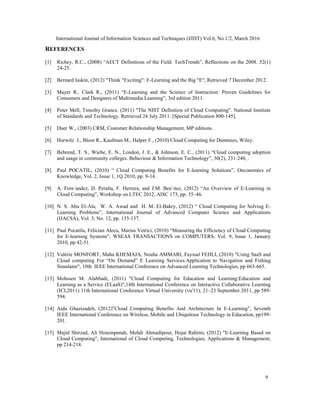 International Journal of Information Sciences and Techniques (IJIST) Vol.6, No.1/2, March 2016
9
REFERENCES
[1] Richey, R.C., (2008) “AECT Definitions of the Field. TechTrends”, Reflections on the 2008. 52(1)
24-25.
[2] Bernard luskin, (2012) "Think "Exciting": E-Learning and the Big "E", Retrieved 7 December 2012.
[3] Mayer R., Clark R., (2011) “E-Learning and the Science of Instruction: Proven Guidelines for
Consumers and Designers of Multimedia Learning”, 3rd edition 2011.
[4] Peter Mell, Timothy Grance. (2011) "The NIST Definition of Cloud Computing". National Institute
of Standards and Technology. Retrieved 24 July 2011. [Special Publication 800-145].
[5] Duer W., (2003) CRM, Customer Relationship Management, MP editions.
[6] Hurwitz J., Bloor R., Kaufman M., Halper F., (2010) Cloud Computing for Dummies, Wiley.
[7] Behrend, T. S., Wiebe, E. N., London, J. E., & Johnson, E. C., (2011) “Cloud computing adoption
and usage in community colleges. Behaviour & Information Technology”, 30(2), 231-240, .
[8] Paul POCATIL, (2010) “ Cloud Computing Benefits for E-learning Solutions”, Oeconomics of
Knowledge, Vol. 2, Issue 1, 1Q 2010, pp. 9-14.
[9] A. Fern´andez, D. Peralta, F. Herrera, and J.M. Ben´ıtez, (2012) “An Overview of E-Learning in
Cloud Computing”, Workshop on LTEC 2012, AISC 173, pp. 35–46.
[10] N. S. Abu El-Ala, W. A. Awad and H. M. El-Bakry, (2012) “ Cloud Computing for Solving E-
Learning Problems”, International Journal of Advanced Computer Science and Applications
(IJACSA), Vol. 3, No. 12, pp. 135-137.
[11] Paul Pocatilu, Felician Alecu, Marius Vetrici, (2010) “Measuring the Efficiency of Cloud Computing
for E-learning Systems", WSEAS TRANSACTIONS on COMPUTERS, Vol. 9, Issue 1, January
2010, pp 42-51.
[12] Valérie MONFORT, Maha KHEMAJA, Nouha AMMARI, Fayssal FEHLI, (2010) "Using SaaS and
Cloud computing For “On Demand” E Learning Services:Application to Navigation and Fishing
Simulator", 10th IEEE International Conference on Advanced Learning Technologies, pp 663-665.
[13] Mohssen M. Alabbadi, (2011) "Cloud Computing for Education and Learning:Education and
Learning as a Service (ELaaS)",14th International Conference on Interactive Collaborative Learning
(ICL2011) 11th International Conference Virtual University (vu'11), 21–23 September 2011, pp 589-
594.
[14] Aida Ghazizadeh, (2012)"Cloud Computing Benefits And Architecture In E-Learning", Seventh
IEEE International Conference on Wireless, Mobile and Ubiquitous Technology in Education, pp199-
201.
[15] Majid Shirzad, Ali Hoseinpanah, Mehdi Ahmadipour, Hojat Rahimi, (2012) "E-Learning Based on
Cloud Computing", Intemational of Cloud Computing, Technologies, Applications & Management,
pp 214-218.
 