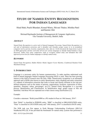 International Journal of Information Sciences and Techniques (IJIST) Vol.6, No.1/2, March 2016
DOI : 10.5121/ijist.2016.6202 11
STUDY OF NAMED ENTITY RECOGNITION
FOR INDIAN LANGUAGES
Hinal Shah, Prachi Bhandari, Krunal Mistry, Shivani Thakor, Mishika Patel
and Kamini Ahir
Shrimad Rajchandra Institute of Management & Computer Application,
Uka Tarsadia University, Bardoli, India
ABSTRACT
Named Entity Recognition is a prior task in Natural Language Processing. Named Entity Recognition is a
sub task of information extraction and it identifies and classifies proper nouns in to its predefined
categories such as person, location, organization, time, date etc. In this document the major focus is given
on NER approaches and the work done till now for various languages to identify Named Entities is been
discussed. Author have done comparative study to recognize named entity and identified that CRF
approach proven best for Indian languages to identify named entity.
KEYWORDS
Named Entity Recognition, Hidden Markov Model, Support Vector Machine, Conditional Random Field,
Maximum Entropy
1. INTRODUCTION
Language is a necessary entity for human communication. To make machine understand such
kind of natural languages Natural Language Processing (NLP) is used. There has been growing
interest in this field of research since the early 1990s. Named-entity recognition is an automated
approach and it (NER) (also known as entity identification, entity chunking and entity extraction)
is a subtask of information extraction that seeks to locate and classify elements in text into pre-
defined categories such as the names of persons, organizations, locations, expressions of times,
quantities, monetary values, percentages, etc.[11]. Named Entity Recognition is a two-step
process: Identification and Classification. In identification stage, proper nouns or NEs are
identified. And those NEs are separated out in their classes using classification [12].
Example:
Consider a statement: “Rohit joined IBM as a PG student in Pune on 14th January, 2014”.
Here “Rohit” is classified in PERSON entity, “IBM” is classified in ORGANIZATION entity,
“Pune” is classified in LOCATION entity and “14th January, 2014” is classified in DATE entity.
The NER task was first appear in Sixth Message Understanding Conference (MUC-6)
Sundheim(1995) [9]. It has provided the benchmark for named entity systems that performed a
 