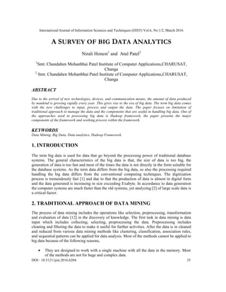 International Journal of Information Sciences and Techniques (IJIST) Vol.6, No.1/2, March 2016
DOI : 10.5121/ijist.2016.6204 35
A SURVEY OF BIG DATA ANALYTICS
Nirali Honest1
and Atul Patel2
1
Smt. Chandaben Mohanbhai Patel Institute of Computer Applications,CHARUSAT,
Changa
2
Smt. Chandaben Mohanbhai Patel Institute of Computer Applications,CHARUSAT,
Changa
ABSTRACT
Due to the arrival of new technologies, devices, and communication means, the amount of data produced
by mankind is growing rapidly every year. This gives rise to the era of big data. The term big data comes
with the new challenges to input, process and output the data. The paper focuses on limitation of
traditional approach to manage the data and the components that are useful in handling big data. One of
the approaches used in processing big data is Hadoop framework, the paper presents the major
components of the framework and working process within the framework.
KEYWORDS
Data Mining, Big Data, Data analytics, Hadoop Framework.
1. INTRODUCTION
The term big data is used for data that go beyond the processing power of traditional database
systems. The general characteristics of the big data is that, the size of data is too big, the
generation of data is too fast and most of the times the data is not directly in the form suitable for
the database systems. As the term data differs from the big data, so also the processing required
handling the big data differs from the conventional computing techniques. The digitization
process is tremendously fast [1] and due to that the production of data is almost in digital form
and the data generated is increasing in size exceeding Exabyte. In accordance to data generation
the computer systems are much faster than the old systems, yet analyzing [2] of large scale data is
a critical factor.
2. TRADITIONAL APPROACH OF DATA MINING
The process of data mining includes the operations like selection, preprocessing, transformation
and evaluation of data [12] in the discovery of knowledge. The first task in data mining is data
input which includes collecting, selecting, preprocessing the data. Preprocessing includes
cleaning and filtering the data to make it useful for further activities. After the data is in cleaned
and reduced from various data mining methods like clustering, classification, association rules,
and sequential patterns can be applied for data analysis. Most of the methods cannot be applied to
big data because of the following reasons,
 They are designed to work with a single machine with all the data in the memory. Most
of the methods are not for huge and complex data.
 
