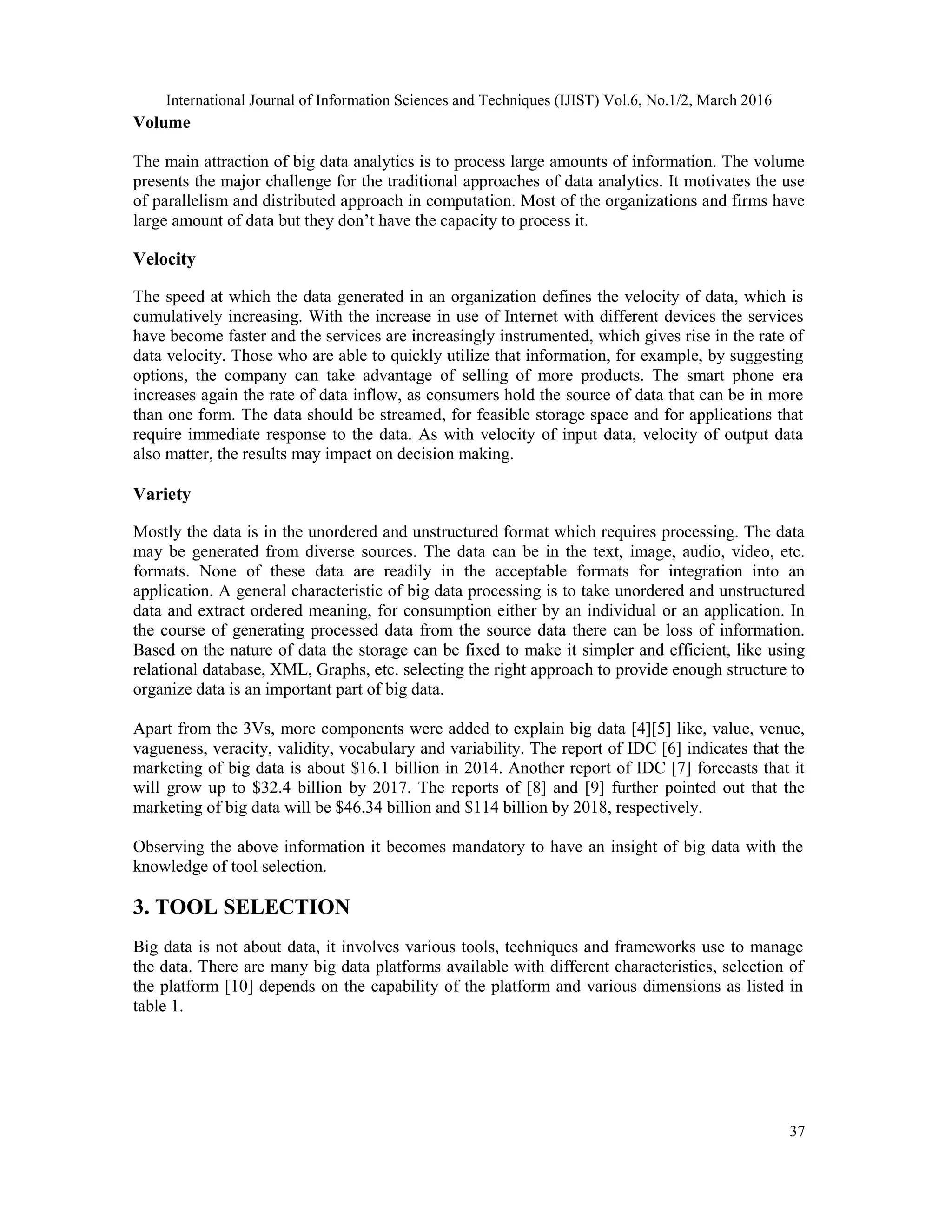 International Journal of Information Sciences and Techniques (IJIST) Vol.6, No.1/2, March 2016
37
Volume
The main attraction of big data analytics is to process large amounts of information. The volume
presents the major challenge for the traditional approaches of data analytics. It motivates the use
of parallelism and distributed approach in computation. Most of the organizations and firms have
large amount of data but they don’t have the capacity to process it.
Velocity
The speed at which the data generated in an organization defines the velocity of data, which is
cumulatively increasing. With the increase in use of Internet with different devices the services
have become faster and the services are increasingly instrumented, which gives rise in the rate of
data velocity. Those who are able to quickly utilize that information, for example, by suggesting
options, the company can take advantage of selling of more products. The smart phone era
increases again the rate of data inflow, as consumers hold the source of data that can be in more
than one form. The data should be streamed, for feasible storage space and for applications that
require immediate response to the data. As with velocity of input data, velocity of output data
also matter, the results may impact on decision making.
Variety
Mostly the data is in the unordered and unstructured format which requires processing. The data
may be generated from diverse sources. The data can be in the text, image, audio, video, etc.
formats. None of these data are readily in the acceptable formats for integration into an
application. A general characteristic of big data processing is to take unordered and unstructured
data and extract ordered meaning, for consumption either by an individual or an application. In
the course of generating processed data from the source data there can be loss of information.
Based on the nature of data the storage can be fixed to make it simpler and efficient, like using
relational database, XML, Graphs, etc. selecting the right approach to provide enough structure to
organize data is an important part of big data.
Apart from the 3Vs, more components were added to explain big data [4][5] like, value, venue,
vagueness, veracity, validity, vocabulary and variability. The report of IDC [6] indicates that the
marketing of big data is about $16.1 billion in 2014. Another report of IDC [7] forecasts that it
will grow up to $32.4 billion by 2017. The reports of [8] and [9] further pointed out that the
marketing of big data will be $46.34 billion and $114 billion by 2018, respectively.
Observing the above information it becomes mandatory to have an insight of big data with the
knowledge of tool selection.
3. TOOL SELECTION
Big data is not about data, it involves various tools, techniques and frameworks use to manage
the data. There are many big data platforms available with different characteristics, selection of
the platform [10] depends on the capability of the platform and various dimensions as listed in
table 1.
 