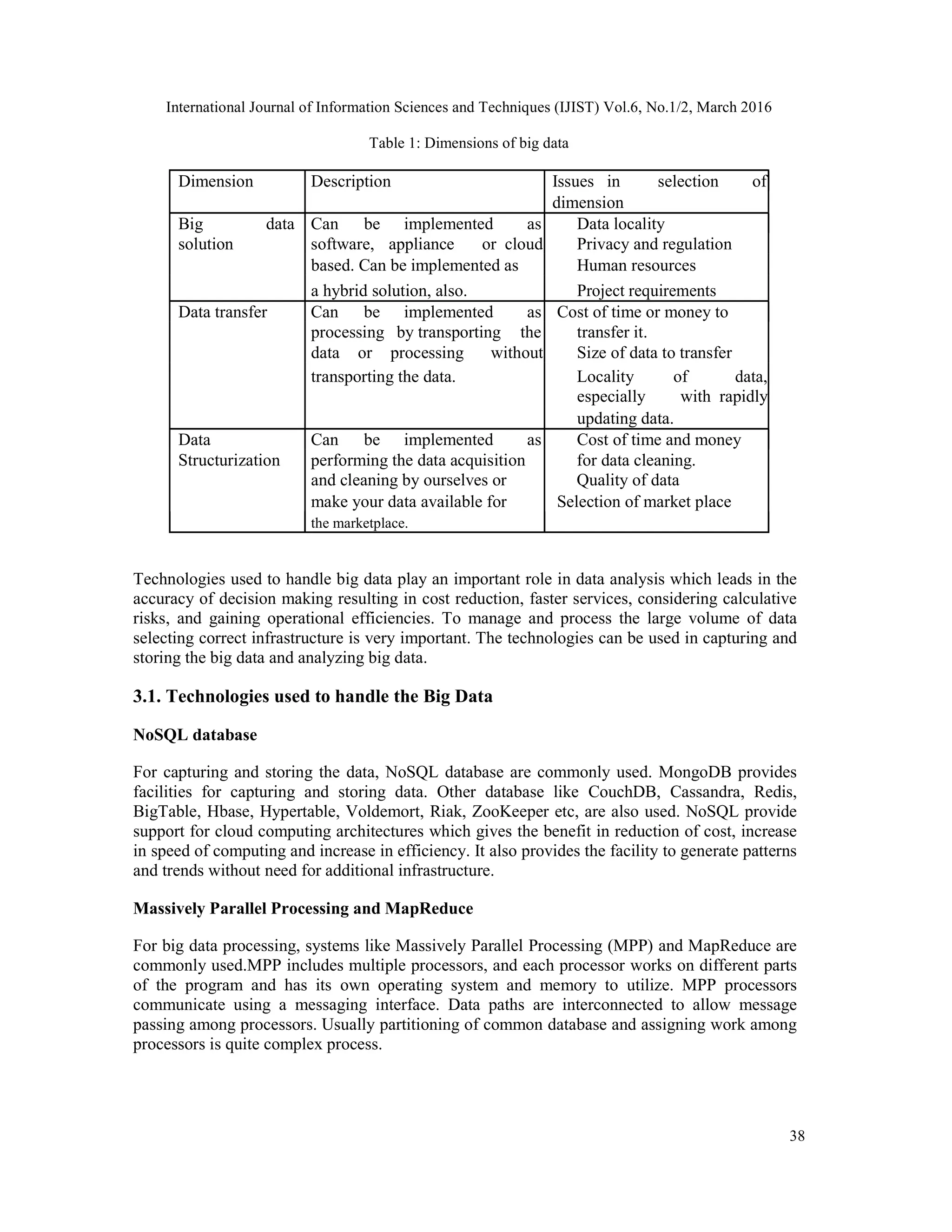 International Journal of Information Sciences and Techniques (IJIST) Vol.6, No.1/2, March 2016
38
Table 1: Dimensions of big data
Dimension Description Issues in selection of
dimension
Big data Can be implemented as Data locality
solution software, appliance or cloud Privacy and regulation
based. Can be implemented as Human resources
a hybrid solution, also. Project requirements
Data transfer Can be implemented as Cost of time or money to
processing by transporting the transfer it.
data or processing without Size of data to transfer
transporting the data. Locality of data,
especially with rapidly
updating data.
Data Can be implemented as Cost of time and money
Structurization performing the data acquisition for data cleaning.
and cleaning by ourselves or Quality of data
make your data available for Selection of market place
the marketplace.
Technologies used to handle big data play an important role in data analysis which leads in the
accuracy of decision making resulting in cost reduction, faster services, considering calculative
risks, and gaining operational efficiencies. To manage and process the large volume of data
selecting correct infrastructure is very important. The technologies can be used in capturing and
storing the big data and analyzing big data.
3.1. Technologies used to handle the Big Data
NoSQL database
For capturing and storing the data, NoSQL database are commonly used. MongoDB provides
facilities for capturing and storing data. Other database like CouchDB, Cassandra, Redis,
BigTable, Hbase, Hypertable, Voldemort, Riak, ZooKeeper etc, are also used. NoSQL provide
support for cloud computing architectures which gives the benefit in reduction of cost, increase
in speed of computing and increase in efficiency. It also provides the facility to generate patterns
and trends without need for additional infrastructure.
Massively Parallel Processing and MapReduce
For big data processing, systems like Massively Parallel Processing (MPP) and MapReduce are
commonly used.MPP includes multiple processors, and each processor works on different parts
of the program and has its own operating system and memory to utilize. MPP processors
communicate using a messaging interface. Data paths are interconnected to allow message
passing among processors. Usually partitioning of common database and assigning work among
processors is quite complex process.
 