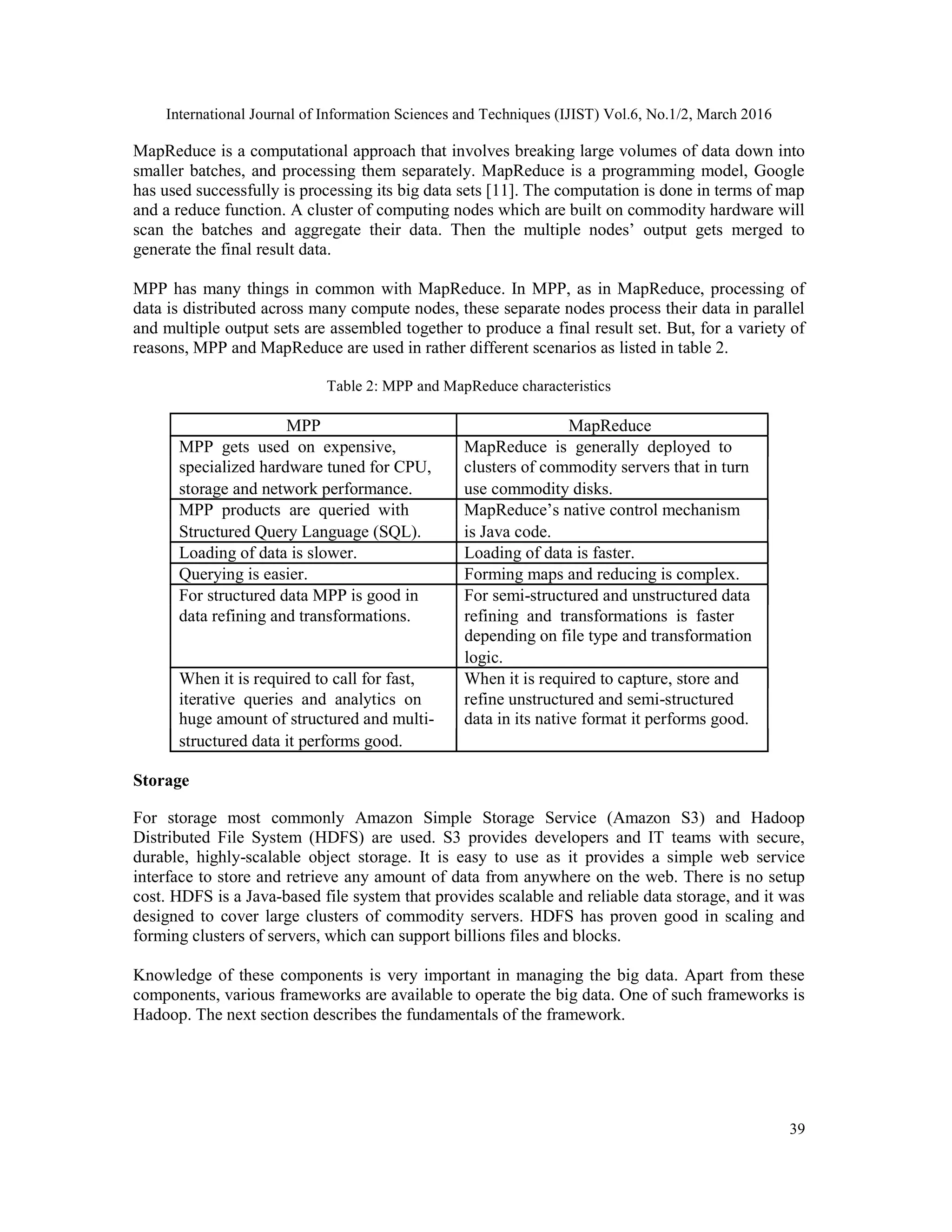 International Journal of Information Sciences and Techniques (IJIST) Vol.6, No.1/2, March 2016
39
MapReduce is a computational approach that involves breaking large volumes of data down into
smaller batches, and processing them separately. MapReduce is a programming model, Google
has used successfully is processing its big data sets [11]. The computation is done in terms of map
and a reduce function. A cluster of computing nodes which are built on commodity hardware will
scan the batches and aggregate their data. Then the multiple nodes’ output gets merged to
generate the final result data.
MPP has many things in common with MapReduce. In MPP, as in MapReduce, processing of
data is distributed across many compute nodes, these separate nodes process their data in parallel
and multiple output sets are assembled together to produce a final result set. But, for a variety of
reasons, MPP and MapReduce are used in rather different scenarios as listed in table 2.
Table 2: MPP and MapReduce characteristics
MPP MapReduce
MPP gets used on expensive, MapReduce is generally deployed to
specialized hardware tuned for CPU, clusters of commodity servers that in turn
storage and network performance. use commodity disks.
MPP products are queried with MapReduce’s native control mechanism
Structured Query Language (SQL). is Java code.
Loading of data is slower. Loading of data is faster.
Querying is easier. Forming maps and reducing is complex.
For structured data MPP is good in For semi-structured and unstructured data
data refining and transformations. refining and transformations is faster
depending on file type and transformation
logic.
When it is required to call for fast, When it is required to capture, store and
iterative queries and analytics on refine unstructured and semi-structured
huge amount of structured and multi- data in its native format it performs good.
structured data it performs good.
Storage
For storage most commonly Amazon Simple Storage Service (Amazon S3) and Hadoop
Distributed File System (HDFS) are used. S3 provides developers and IT teams with secure,
durable, highly-scalable object storage. It is easy to use as it provides a simple web service
interface to store and retrieve any amount of data from anywhere on the web. There is no setup
cost. HDFS is a Java-based file system that provides scalable and reliable data storage, and it was
designed to cover large clusters of commodity servers. HDFS has proven good in scaling and
forming clusters of servers, which can support billions files and blocks.
Knowledge of these components is very important in managing the big data. Apart from these
components, various frameworks are available to operate the big data. One of such frameworks is
Hadoop. The next section describes the fundamentals of the framework.
 