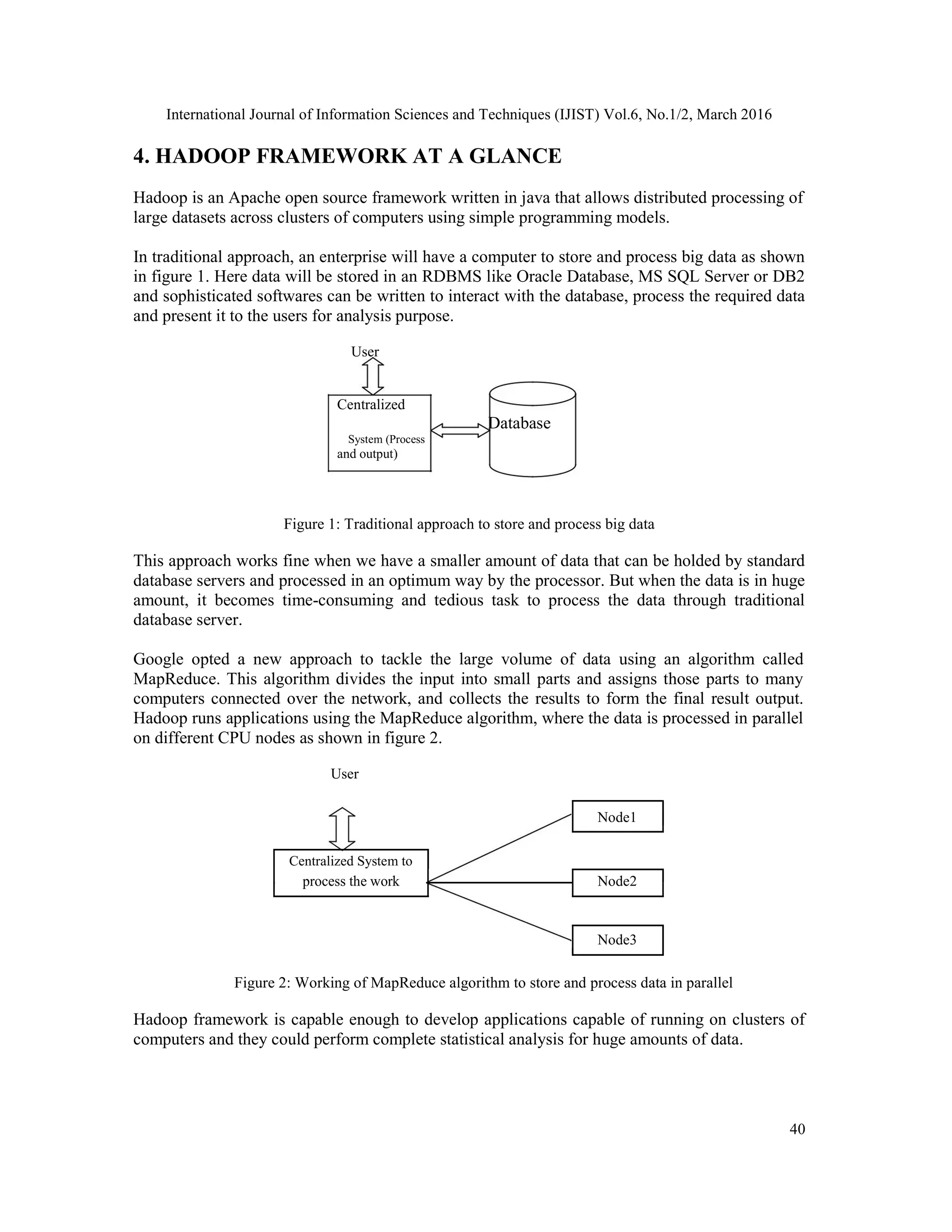International Journal of Information Sciences and Techniques (IJIST) Vol.6, No.1/2, March 2016
40
4. HADOOP FRAMEWORK AT A GLANCE
Hadoop is an Apache open source framework written in java that allows distributed processing of
large datasets across clusters of computers using simple programming models.
In traditional approach, an enterprise will have a computer to store and process big data as shown
in figure 1. Here data will be stored in an RDBMS like Oracle Database, MS SQL Server or DB2
and sophisticated softwares can be written to interact with the database, process the required data
and present it to the users for analysis purpose.
User
Centralized
Database
System (Process
and output)
Figure 1: Traditional approach to store and process big data
This approach works fine when we have a smaller amount of data that can be holded by standard
database servers and processed in an optimum way by the processor. But when the data is in huge
amount, it becomes time-consuming and tedious task to process the data through traditional
database server.
Google opted a new approach to tackle the large volume of data using an algorithm called
MapReduce. This algorithm divides the input into small parts and assigns those parts to many
computers connected over the network, and collects the results to form the final result output.
Hadoop runs applications using the MapReduce algorithm, where the data is processed in parallel
on different CPU nodes as shown in figure 2.
User
Node1
Centralized System to
process the work Node2
Node3
Figure 2: Working of MapReduce algorithm to store and process data in parallel
Hadoop framework is capable enough to develop applications capable of running on clusters of
computers and they could perform complete statistical analysis for huge amounts of data.
 