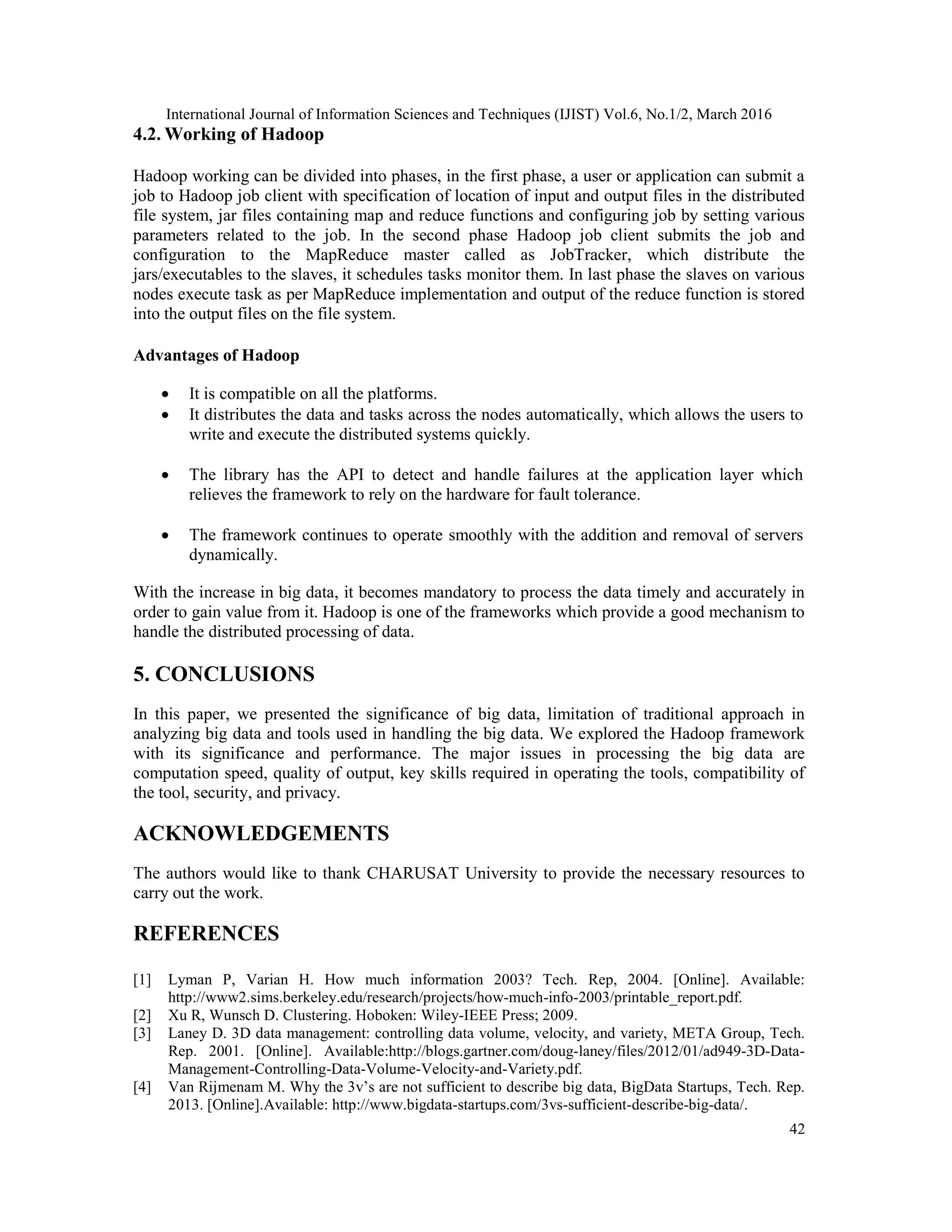 International Journal of Information Sciences and Techniques (IJIST) Vol.6, No.1/2, March 2016
42
4.2. Working of Hadoop
Hadoop working can be divided into phases, in the first phase, a user or application can submit a
job to Hadoop job client with specification of location of input and output files in the distributed
file system, jar files containing map and reduce functions and configuring job by setting various
parameters related to the job. In the second phase Hadoop job client submits the job and
configuration to the MapReduce master called as JobTracker, which distribute the
jars/executables to the slaves, it schedules tasks monitor them. In last phase the slaves on various
nodes execute task as per MapReduce implementation and output of the reduce function is stored
into the output files on the file system.
Advantages of Hadoop
 It is compatible on all the platforms.
 It distributes the data and tasks across the nodes automatically, which allows the users to
write and execute the distributed systems quickly.
 The library has the API to detect and handle failures at the application layer which
relieves the framework to rely on the hardware for fault tolerance.
 The framework continues to operate smoothly with the addition and removal of servers
dynamically.
With the increase in big data, it becomes mandatory to process the data timely and accurately in
order to gain value from it. Hadoop is one of the frameworks which provide a good mechanism to
handle the distributed processing of data.
5. CONCLUSIONS
In this paper, we presented the significance of big data, limitation of traditional approach in
analyzing big data and tools used in handling the big data. We explored the Hadoop framework
with its significance and performance. The major issues in processing the big data are
computation speed, quality of output, key skills required in operating the tools, compatibility of
the tool, security, and privacy.
ACKNOWLEDGEMENTS
The authors would like to thank CHARUSAT University to provide the necessary resources to
carry out the work.
REFERENCES
[1] Lyman P, Varian H. How much information 2003? Tech. Rep, 2004. [Online]. Available:
http://www2.sims.berkeley.edu/research/projects/how-much-info-2003/printable_report.pdf.
[2] Xu R, Wunsch D. Clustering. Hoboken: Wiley-IEEE Press; 2009.
[3] Laney D. 3D data management: controlling data volume, velocity, and variety, META Group, Tech.
Rep. 2001. [Online]. Available:http://blogs.gartner.com/doug-laney/files/2012/01/ad949-3D-Data-
Management-Controlling-Data-Volume-Velocity-and-Variety.pdf.
[4] Van Rijmenam M. Why the 3v’s are not sufficient to describe big data, BigData Startups, Tech. Rep.
2013. [Online].Available: http://www.bigdata-startups.com/3vs-sufficient-describe-big-data/.
 
