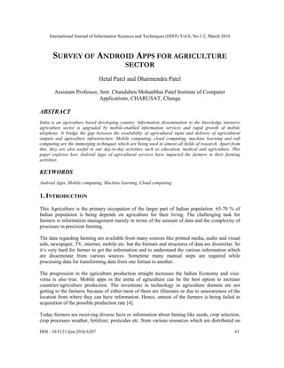 International Journal of Information Sciences and Techniques (IJIST) Vol.6, No.1/2, March 2016
DOI : 10.5121/ijist.2016.6207 61
SURVEY OF ANDROID APPS FOR AGRICULTURE
SECTOR
Hetal Patel and Dharmendra Patel
Assistant Professor, Smt. Chandaben Mohanbhai Patel Institute of Computer
Applications, CHARUSAT, Changa
ABSTRACT
India is an agriculture based developing country. Information dissemination to the knowledge intensive
agriculture sector is upgraded by mobile-enabled information services and rapid growth of mobile
telephony. It bridge the gap between the availability of agricultural input and delivery of agricultural
outputs and agriculture infrastructure. Mobile computing, cloud computing, machine learning and soft
computing are the immerging techniques which are being used in almost all fields of research. Apart from
this, they are also useful in our day-to-day activities such as education, medical and agriculture. This
paper explores how Android Apps of agricultural services have impacted the farmers in their farming
activities.
KEYWORDS
Android Apps, Mobile computing, Machine learning, Cloud computing
1. INTRODUCTION
This Agriculture is the primary occupation of the larger part of Indian population. 65-70 % of
Indian population is being depends on agriculture for their living. The challenging task for
farmers is information management mainly in terms of the amount of data and the complexity of
processes in precision farming.
The data regarding farming are available from many sources like printed media, audio and visual
aids, newspaper, TV, internet, mobile etc. but the formats and structures of data are dissimilar. So
it‘s very hard for farmer to get the information and to understand the various information which
are disseminate from various sources. Sometime many manual steps are required while
processing data for transforming data from one format to another.
The progression in the agriculture production straight increases the Indian Economy and vice-
versa is also true. Mobile apps in the arena of agriculture can be the best option to increase
countries‘agriculture production. The inventions in technology in agriculture domain are not
getting to the farmers; because of either most of them are illiterates or due to unawareness of the
location from where they can have information. Hence, utmost of the farmers is being failed in
acquisition of the possible production rate [4].
Today farmers are receiving diverse facts or information about faming like seeds, crop selection,
crop processes weather, fertilizer, pesticides etc. from various resources which are distributed on
 