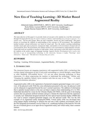 International Journal of Information Sciences and Techniques (IJIST) Vol.6, No.1/2, March 2016
DOI : 10.5121/ijist.2016.6209 81
New Era of Teaching Learning : 3D Marker Based
Augmented Reality
Abhijitsinh Jadeja (HOD-PGDCA , BPCCS , KSV University, Gandhinagar)
Richa Mehta ( Lecturer BPCCS , KSV University, Gandhinagar )
Deepak Sharma( Student BPCCS , KSV University, Gandhinagar )
ABSTRACT
The main objective of this paper is to provide clarity of concepts to the students in a real like environment
through 3d visual aids that may be used to clarify or enhance understanding of a concept or process. As a
student said, “Tell me and I forget. Show me and I remember, Involve me and I understand” This paper
focuses on involving the children in understanding of the concepts in 3D environment. The traditional
method includes concept deliverance not based on visual aids. Now the modern teaching methodology
includes visual aids such as projector, transparent slides, and models in 2d environment. If visual aids are
converted from 2D to 3D environment, the student will have a live environment to understand the concepts.
Visual aids tools are available to teachers to add reality, clarity, and variety to the drill which is necessary
for students at the earlier stages of language learning. Augment Reality Development Lab is such a nice
direction to go in incorporating technology in the classroom, because it makes *learning+ more
interactive,” Sloan said. “The kids love it because they are active.
KEYWORDS
Teaching – Learning, 3D Environment , Augmented Reality , 3D Visualization
1. INTRODUCTION
The classroom lessons are engaging experiences with augmented reality (AR), a technology that
overlays digital information on top of real-world surroundings as viewed through a smart phone
or other handheld, GPS-enabled device.” It’s not just about throwing technology in these
classrooms, it’s about empowering the teachers to understand the technology,” Jochim said.
“Grasping the capability behind it gives teachers tools that are easy to use.”“This … is clearly
going torevolutionize education,”
Augmented reality (AR) is the registration of projected computer-generated images over a user’s
view of the physical world. With this extra information presented to the user, the physical world
can be enhanced or augmented beyond the user’s normal experience. The addition of information
that is spatially located relative to the user can help to improve their understanding of it. In 1965,
Sutherland described his vision for the Ultimate Display [SUTH65], with the goal of developing
systems that can generate artificial stimulus and give a human the impression that the experience
is actually real. Sutherland designed and built the first optical head mounted display (HMD) that
was used to project computer-generated imagery over the physical world. This was the first
example of an augmented reality display[SUTH68]. Virtual reality (VR) was developed later
using opaque display technology to immerse the user into a fully synthetic environment. One of
the first integrated environments was by Fisher et al., combining tracking of the head for VR with
the use of tracked gloves as an input device.Augmented reality and virtual reality share common
features
 