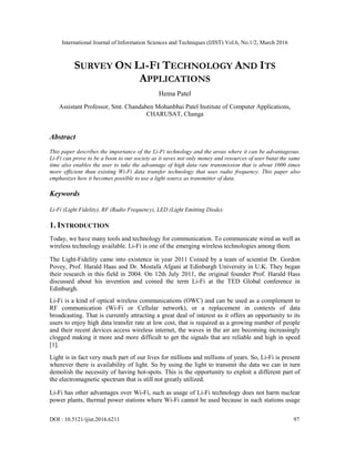 International Journal of Information Sciences and Techniques (IJIST) Vol.6, No.1/2, March 2016
DOI : 10.5121/ijist.2016.6211 97
SURVEY ON LI-FI TECHNOLOGY AND ITS
APPLICATIONS
Hema Patel
Assistant Professor, Smt. Chandaben Mohanbhai Patel Institute of Computer Applications,
CHARUSAT, Changa
Abstract
This paper describes the importance of the Li-Fi technology and the areas where it can be advantageous.
Li-Fi can prove to be a boon to our society as it saves not only money and resources of user butat the same
time also enables the user to take the advantage of high data rate transmission that is about 1000 times
more efficient than existing Wi-Fi data transfer technology that uses radio frequency. This paper also
emphasizes how it becomes possible to use a light source as transmitter of data.
Keywords
Li-Fi (Light Fidelity), RF (Radio Frequency), LED (Light Emitting Diode).
1. INTRODUCTION
Today, we have many tools and technology for communication. To communicate wired as well as
wireless technology available. Li-Fi is one of the emerging wireless technologies among them.
The Light-Fidelity came into existence in year 2011 Coined by a team of scientist Dr. Gordon
Povey, Prof. Harald Haas and Dr. Mostafa Afgani at Edinburgh University in U.K. They began
their research in this field in 2004. On 12th July 2011, the original founder Prof. Harald Hass
discussed about his invention and coined the term Li-Fi at the TED Global conference in
Edinburgh.
Li-Fi is a kind of optical wireless communications (OWC) and can be used as a complement to
RF communication (Wi-Fi or Cellular network), or a replacement in contexts of data
broadcasting. That is currently attracting a great deal of interest as it offers an opportunity to its
users to enjoy high data transfer rate at low cost, that is required as a growing number of people
and their recent devices access wireless internet, the waves in the air are becoming increasingly
clogged making it more and more difficult to get the signals that are reliable and high in speed
[1].
Light is in fact very much part of our lives for millions and millions of years. So, Li-Fi is present
wherever there is availability of light. So by using the light to transmit the data we can in turn
demolish the necessity of having hot-spots. This is the opportunity to exploit a different part of
the electromagnetic spectrum that is still not greatly utilized.
Li-Fi has other advantages over Wi-Fi, such as usage of Li-Fi technology does not harm nuclear
power plants, thermal power stations where Wi-Fi cannot be used because in such stations usage
 