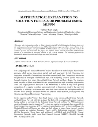 International Journal of Information Sciences and Techniques (IJIST) Vol.6, No.1/2, March 2016
DOI : 10.5121/ijist.2016.6212 105
MATHEMATICAL EXPLANATION TO
SOLUTION FOR EX-NOR PROBLEM USING
MLFFN
Vaibhav Kant Singh
Department of Computer Science and Engineering, Institute of Technology, Guru
Ghasidas Vishwavidyalaya, Central University, Bilaspur,Chhattisgarh,India
ABSTRACT
This paper is in continuation to what we did previously in the field of Soft Computing. In the previous work
the author proposed several solutions to the XOR problem. In this paper we will see some solutions to the
Ex-NOR problem using the concept of MLFFN. Ex-NOR problem is a non-linearly separable problem the
solutions of which are discussed in this paper. The Artificial Neural Network proposed is mathematically
proved to be successful in providing solution to the Ex-NOR problem. The solutions proposed are
explained by means of Architectural Graph and Signal flow graph.
KEYWORDS
Artificial Neural Network, Ex-NOR, Activation function, Signal Flow Graph & Architectural Graph
1.INTRODUCTION
Soft Computing is the branch of Computer Science that deals with methodologies that solve the
problems which portray imprecision, partial truth and uncertainty. In Soft Computing the
impression is tolerable. Computational time when compared with Hard Computing is less due to
the presence of intelligent computational steps. Soft Computing involves systems which are
basically inspired from nature like Artificial Neural Network and Fuzzy Logic. The programs
made are going to follow new laws which are going to justify the logic behind the programming
done. The output produced need not to be deterministic in nature. It may allow parallel
computation. It is capable to produce approximate result to the problem posed by the user. Soft
Computing is basically a branch that deals with three known streams for the implementation of
the idea that it portrays. The three streams are Artificial Neural Network, Fuzzy Systems and
Genetic Algorithm and Evolutionary Programming.
In this paper the author Vaibhav Kant Singh focuses on the stream Artificial Neural Network.
Artificial Neural Network (ANN) is a stream that deals with construction of systems which are
having analogy in working with the Biological Neural Network working. The ANN systems are
capable of mapping input to output. ANN systems are capable to get trained; they are capable to
learn from previous examples. ANN is capable of generalization. ANN having resemblance with
Biological Network of Neurons are robust and fault tolerant in nature. Some currently existing
ANN systems are Adaptive Resonance Theory (ART), Bidirectional Associative Memory
(BAM), Perceptron (Single Layer and Multilayer), ADALINE and MADALINE, Counter
Propagation Network, Multi Layer Feed Forward Network (MLFFN), Hopfield Network,
 
