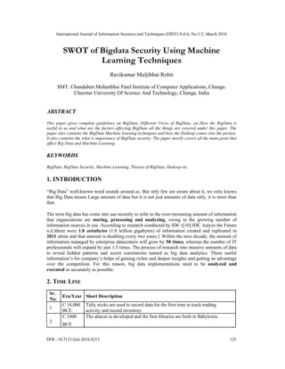 International Journal of Information Sciences and Techniques (IJIST) Vol.6, No.1/2, March 2016
DOI : 10.5121/ijist.2016.6213 123
SWOT of Bigdata Security Using Machine
Learning Techniques
Ravikumar Muljibhai Rohit
SMT. Chandaben Mohanbhai Patel Institute of Computer Applications, Changa.
Charotar University Of Science And Technology, Changa, India
ABSTRACT
This paper gives complete guidelines on BigData, Different Views of BigData, etc.How the BigData is
useful to us and what are the factors affecting BigData all the things are covered under this paper. The
paper also contains the BigData Machine learning techniques and how the Hadoop comes into the picture.
It also contains the what is importance of BigData security. The paper mostly covers all the main point that
affect Big Data and Machine Learning.
KEYWORDS
BigData, BigData Security, Machine Learning, Threats of BigData, Hadoop etc.
1. INTRODUCTION
“Big Data” well-known word sounds around us. But only few are aware about it, we only knows
that Big Data means Large amount of data but it is not just amounts of data only, it is more than
that.
The term big data has come into use recently to refer to the ever-increasing amount of information
that organizations are storing, processing and analyzing, owing to the growing number of
information sources in use. According to research conducted by IDC ([10].IDC Aalyze the Future
n.d.)there were 1.8 zettabytes (1.8 trillion gigabytes) of information created and replicated in
2011 alone and that amount is doubling every two years.1 Within the next decade, the amount of
information managed by enterprise datacenters will grow by 50 times, whereas the number of IT
professionals will expand by just 1.5 times. The process of research into massive amounts of data
to reveal hidden patterns and secret correlations named as big data analytics. These useful
information’s for company’s helps of gaining richer and deeper insights and getting an advantage
over the competition. For this reason, big data implementations need to be analyzed and
executed as accurately as possible.
2. TIME LINE
Sr.
Era/Year Short Description
No.
1
C 18,000 Tally sticks are used to record data for the first time to track trading
BCE activity and record inventory.
2
C 2400 The abacus is developed and the first libraries are built in Babylonia.
BCE
 