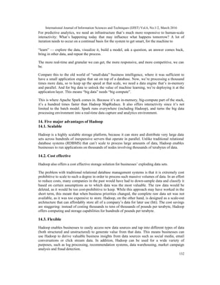International Journal of Information Sciences and Techniques (IJIST) Vol.6, No.1/2, March 2016
132
For predictive analytics, we need an infrastructure that’s much more responsive to human-scale
interactivity: What’s happening today that may influence what happens tomorrow? A lot of
iteration needs to occur on a continual basis for the system to get smart, for the machine to
“learn” — explore the data, visualize it, build a model, ask a question, an answer comes back,
bring in other data, and repeat the process.
The more real-time and granular we can get, the more responsive, and more competitive, we can
be.
Compare this to the old world of “small-data” business intelligence, where it was sufficient to
have a small application engine that sat on top of a database. Now, we’re processing a thousand
times more data, so to keep up the speed at that scale, we need a data engine that’s in-memory
and parallel. And for big data to unlock the value of machine learning, we’re deploying it at the
application layer. This means “big data” needs “big compute”.
This is where Apache Spark comes in. Because it’s an in-memory, big-compute part of the stack,
it’s a hundred times faster than Hadoop MapReduce. It also offers interactivity since it’s not
limited to the batch model. Spark runs everywhere (including Hadoop), and turns the big data
processing environment into a real-time data capture and analytics environment.
14. Five major advantages of Hadoop
14.1. Scalable
Hadoop is a highly scalable storage platform, because it can store and distribute very large data
sets across hundreds of inexpensive servers that operate in parallel. Unlike traditional relational
database systems (RDBMS) that can’t scale to process large amounts of data, Hadoop enables
businesses to run applications on thousands of nodes involving thousands of terabytes of data.
14.2. Cost effective
Hadoop also offers a cost effective storage solution for businesses’ exploding data sets.
The problem with traditional relational database management systems is that it is extremely cost
prohibitive to scale to such a degree in order to process such massive volumes of data. In an effort
to reduce costs, many companies in the past would have had to down-sample data and classify it
based on certain assumptions as to which data was the most valuable. The raw data would be
deleted, as it would be too cost-prohibitive to keep. While this approach may have worked in the
short term, this meant that when business priorities changed, the complete raw data set was not
available, as it was too expensive to store. Hadoop, on the other hand, is designed as a scale-out
architecture that can affordably store all of a company’s data for later use (htt). The cost savings
are staggering: instead of costing thousands to tens of thousands of pounds per terabyte, Hadoop
offers computing and storage capabilities for hundreds of pounds per terabyte.
14.3. Flexible
Hadoop enables businesses to easily access new data sources and tap into different types of data
(both structured and unstructured) to generate value from that data. This means businesses can
use Hadoop to derive valuable business insights from data sources such as social media, email
conversations or click stream data. In addition, Hadoop can be used for a wide variety of
purposes, such as log processing, recommendation systems, data warehousing, market campaign
analysis and fraud detection.
 