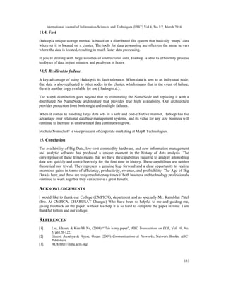 International Journal of Information Sciences and Techniques (IJIST) Vol.6, No.1/2, March 2016
133
14.4. Fast
Hadoop’s unique storage method is based on a distributed file system that basically ‘maps’ data
wherever it is located on a cluster. The tools for data processing are often on the same servers
where the data is located, resulting in much faster data processing.
If you’re dealing with large volumes of unstructured data, Hadoop is able to efficiently process
terabytes of data in just minutes, and petabytes in hours.
14.5. Resilient to failure
A key advantage of using Hadoop is its fault tolerance. When data is sent to an individual node,
that data is also replicated to other nodes in the cluster, which means that in the event of failure,
there is another copy available for use (Hadoop n.d.).
The MapR distribution goes beyond that by eliminating the NameNode and replacing it with a
distributed No NameNode architecture that provides true high availability. Our architecture
provides protection from both single and multiple failures.
When it comes to handling large data sets in a safe and cost-effective manner, Hadoop has the
advantage over relational database management systems, and its value for any size business will
continue to increase as unstructured data continues to grow.
Michele Nemschoff is vice president of corporate marketing at MapR Technologies.
15. Conclusion
The availability of Big Data, low-cost commodity hardware, and new information management
and analytic software has produced a unique moment in the history of data analysis. The
convergence of these trends means that we have the capabilities required to analyze astonishing
data sets quickly and cost-effectively for the first time in history. These capabilities are neither
theoretical nor trivial. They represent a genuine leap forward and a clear opportunity to realize
enormous gains in terms of efficiency, productivity, revenue, and profitability. The Age of Big
Data is here, and these are truly revolutionary times if both business and technology professionals
continue to work together they can achieve a great benefit.
ACKNOWLEDGEMENTS
I would like to thank our College (CMPICA), department and as specially Mr. Kanubhai Patel
(Pro. At CMPICA, CHARUSAT Changa.) Who have been so helpful to me and guiding me,
giving feedback on the paper, without his help it is so hard to complete the paper in time. I am
thankful to him and our college.
REFERENCES
[1] Lee, S.hyun. & Kim Mi Na, (2008) “This is my paper”, ABC Transactions on ECE, Vol. 10, No.
5, pp120-122.
[2] Gizem, Aksahya & Ayese, Ozcan (2009) Coomunications & Networks, Network Books, ABC
Publishers.
[3]. ACMhttp://india.acm.org/
 