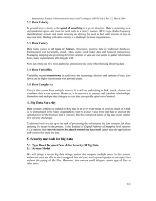 International Journal of Information Sciences and Techniques (IJIST) Vol.6, No.1/2, March 2016
126
3.2. Data Velocity
In general term velocity is the speed of something in a given direction. Data is streaming in at
unprecedented speed and must be dealt with in a timely manner. RFID tags (Radio-frequency
identification), sensors and smart metering are driving the need to deal with torrents of data in
near-real time. Dealing with data velocity is a challenge for most organizations.
3.3. Data Variety
Data today comes in all types of formats. Structured, numeric data in traditional databases.
Unstructured text documents, email, video, audio, stock ticker data and financial transactions.
Managing, merging and governing different varieties of data are vast scope to gather information
from, many organizations still struggle with.
Now days there are two more additional dimensions has come when thinking about big data
3.4. Data Variability
Variability means inconsistency in addition to the increasing velocities and varieties of data, data
flows can be highly inconsistent with periodic peaks.
3.5. Data Complexity
Today's data comes from multiple sources. It is still an undertaking to link, match, cleanse and
transform data across systems. However, it is necessary to connect and correlate relationships,
hierarchies and multiple data linkages or your data can quickly spiral out of control.
4. Big Data Security
Data volumes continue to expand as they take in an ever-wider range of sources, much of which
is in unstructured form. Many organizations want to extract value from that data to uncover the
opportunities for the business that it contains. But the centralized nature of big data stores creates
new security challenges.
Traditional tools are not up to the task of processing the information the data contains, let alone
ensuring it's secure in the process. Colin Tankard of Digital Pathways (Enterprice level security
n.d.) explains that controls need to be placed around the data itself, rather than the applications
and systems that store the data.
5. Security methods for big data
5.1. Type Based Keyword Search for Security Of Big Data.
5.1.1System Model
We will design a secure big data storage system that supports multiple users. In this system,
authorized users are able to store encrypted data and carry out keyword queries on encrypted data
without decrypting all the files. Moreover, data owners could delegate certain type of files to
other users.
 