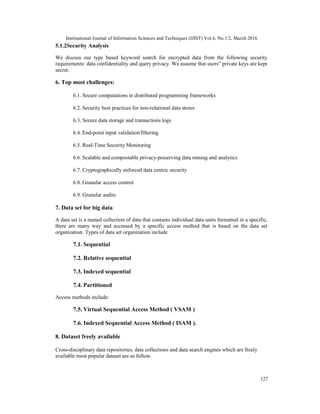 International Journal of Information Sciences and Techniques (IJIST) Vol.6, No.1/2, March 2016
127
5.1.2Security Analysis
We discuss our type based keyword search for encrypted data from the following security
requirements: data confidentiality and query privacy. We assume that users‟ private keys are kept
secret.
6. Top most challenges:
6.1. Secure computations in distributed programming frameworks
6.2. Security best practices for non-relational data stores
6.3. Secure data storage and transactions logs
6.4. End-point input validation/filtering
6.5. Real-Time Security Monitoring
6.6. Scalable and compostable privacy-preserving data mining and analytics
6.7. Cryptographically enforced data centric security
6.8. Granular access control
6.9. Granular audits
7. Data set for big data
A data set is a named collection of data that contains individual data units formatted in a specific,
there are many way and accessed by a specific access method that is based on the data set
organization. Types of data set organization include
7.1. Sequential
7.2. Relative sequential
7.3. Indexed sequential
7.4. Partitioned
Access methods include:
7.5. Virtual Sequential Access Method ( VSAM )
7.6. Indexed Sequential Access Method ( ISAM ).
8. Dataset freely available
Cross-disciplinary data repositories, data collections and data search engines which are freely
available most popular dataset are as follow.
 