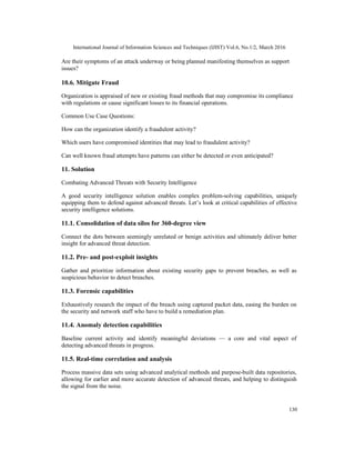 International Journal of Information Sciences and Techniques (IJIST) Vol.6, No.1/2, March 2016
130
Are their symptoms of an attack underway or being planned manifesting themselves as support
issues?
10.6. Mitigate Fraud
Organization is appraised of new or existing fraud methods that may compromise its compliance
with regulations or cause significant losses to its financial operations.
Common Use Case Questions:
How can the organization identify a fraudulent activity?
Which users have compromised identities that may lead to fraudulent activity?
Can well known fraud attempts have patterns can either be detected or even anticipated?
11. Solution
Combating Advanced Threats with Security Intelligence
A good security intelligence solution enables complex problem-solving capabilities, uniquely
equipping them to defend against advanced threats. Let’s look at critical capabilities of effective
security intelligence solutions.
11.1. Consolidation of data silos for 360-degree view
Connect the dots between seemingly unrelated or benign activities and ultimately deliver better
insight for advanced threat detection.
11.2. Pre- and post-exploit insights
Gather and prioritize information about existing security gaps to prevent breaches, as well as
suspicious behavior to detect breaches.
11.3. Forensic capabilities
Exhaustively research the impact of the breach using captured packet data, easing the burden on
the security and network staff who have to build a remediation plan.
11.4. Anomaly detection capabilities
Baseline current activity and identify meaningful deviations — a core and vital aspect of
detecting advanced threats in progress.
11.5. Real-time correlation and analysis
Process massive data sets using advanced analytical methods and purpose-built data repositories,
allowing for earlier and more accurate detection of advanced threats, and helping to distinguish
the signal from the noise.
 