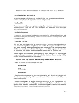 International Journal of Information Sciences and Techniques (IJIST) Vol.6, No.1/2, March 2016
131
11.6. Helping reduce false positives
De-prioritize unusual yet benign activity to reduce the time spent investigating anomalous but
harmless activity, helping the organization focus on its top incidents.
11.7. Flexibility
Constant environmental changes require constant product evolution to add data sources, create
and tune analytics, create new user views and reports, and expand and evolve the overall
deployment architecture.
11.8. Unified approach
Prevention of complex, multi-pronged attacks requires a unified or integrated platform to help
organizations intelligently wade through hundreds of security alerts and massive quantities of raw
event and flow data.
12. Machine Learning
“Big Data” and “Machine Learning” as connected activities. People have been talking about the
need for more ‘analysis’ and insight in big data, which is obviously important, because we’ve
been in the ‘collection’ phase with big data until now. But the innovation in the big data world
that I’m most excited about is the ‘prediction’ phase — the ability to process the information
we’ve collected, learn patterns, and predict unknowns based on what we’ve already seen.
Machine learning is to big data as human learning is to life experience: We interpolate and
extrapolate from past experiences to deal with unfamiliar situations. Machine learning with big
data will duplicate this behaviour, at massive scales.
13. Big Data needs Big Compute: Where Hadoop and Spark fit in the picture
Think of big data and machine learning as three steps:
13.1. Collect
13.2. Analyze
13.3. Predict
These steps have been disconnected until now, because we’ve been building the ecosystem from
the bottom up — experimenting with various architectural and tool choices — and building a set
of practices around that.
The early Hadoop stack is an example of collecting and storing big data. It allows easier data
processing across a large cluster of cheap commodity servers. But Hadoop MapReduce is a batch-
oriented system, and doesn’t lend itself well towards interactive applications; real-time operations
like stream processing; and other, more sophisticated computations.
 