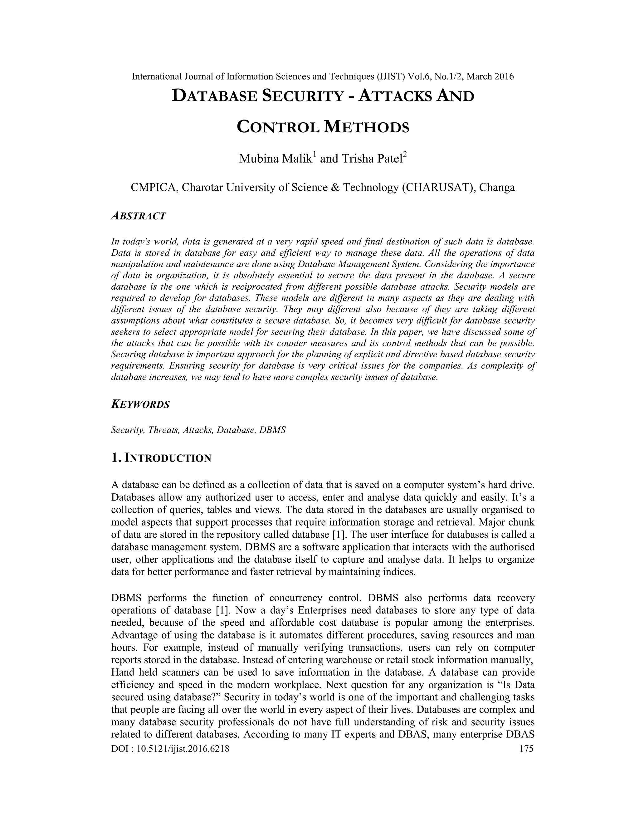 International Journal of Information Sciences and Techniques (IJIST) Vol.6, No.1/2, March 2016
DOI : 10.5121/ijist.2016.6218 175
DATABASE SECURITY - ATTACKS AND
CONTROL METHODS
Mubina Malik1
and Trisha Patel2
CMPICA, Charotar University of Science & Technology (CHARUSAT), Changa
ABSTRACT
In today's world, data is generated at a very rapid speed and final destination of such data is database.
Data is stored in database for easy and efficient way to manage these data. All the operations of data
manipulation and maintenance are done using Database Management System. Considering the importance
of data in organization, it is absolutely essential to secure the data present in the database. A secure
database is the one which is reciprocated from different possible database attacks. Security models are
required to develop for databases. These models are different in many aspects as they are dealing with
different issues of the database security. They may different also because of they are taking different
assumptions about what constitutes a secure database. So, it becomes very difficult for database security
seekers to select appropriate model for securing their database. In this paper, we have discussed some of
the attacks that can be possible with its counter measures and its control methods that can be possible.
Securing database is important approach for the planning of explicit and directive based database security
requirements. Ensuring security for database is very critical issues for the companies. As complexity of
database increases, we may tend to have more complex security issues of database.
KEYWORDS
Security, Threats, Attacks, Database, DBMS
1. INTRODUCTION
A database can be defined as a collection of data that is saved on a computer system’s hard drive.
Databases allow any authorized user to access, enter and analyse data quickly and easily. It’s a
collection of queries, tables and views. The data stored in the databases are usually organised to
model aspects that support processes that require information storage and retrieval. Major chunk
of data are stored in the repository called database [1]. The user interface for databases is called a
database management system. DBMS are a software application that interacts with the authorised
user, other applications and the database itself to capture and analyse data. It helps to organize
data for better performance and faster retrieval by maintaining indices.
DBMS performs the function of concurrency control. DBMS also performs data recovery
operations of database [1]. Now a day’s Enterprises need databases to store any type of data
needed, because of the speed and affordable cost database is popular among the enterprises.
Advantage of using the database is it automates different procedures, saving resources and man
hours. For example, instead of manually verifying transactions, users can rely on computer
reports stored in the database. Instead of entering warehouse or retail stock information manually,
Hand held scanners can be used to save information in the database. A database can provide
efficiency and speed in the modern workplace. Next question for any organization is “Is Data
secured using database?” Security in today’s world is one of the important and challenging tasks
that people are facing all over the world in every aspect of their lives. Databases are complex and
many database security professionals do not have full understanding of risk and security issues
related to different databases. According to many IT experts and DBAS, many enterprise DBAS
 