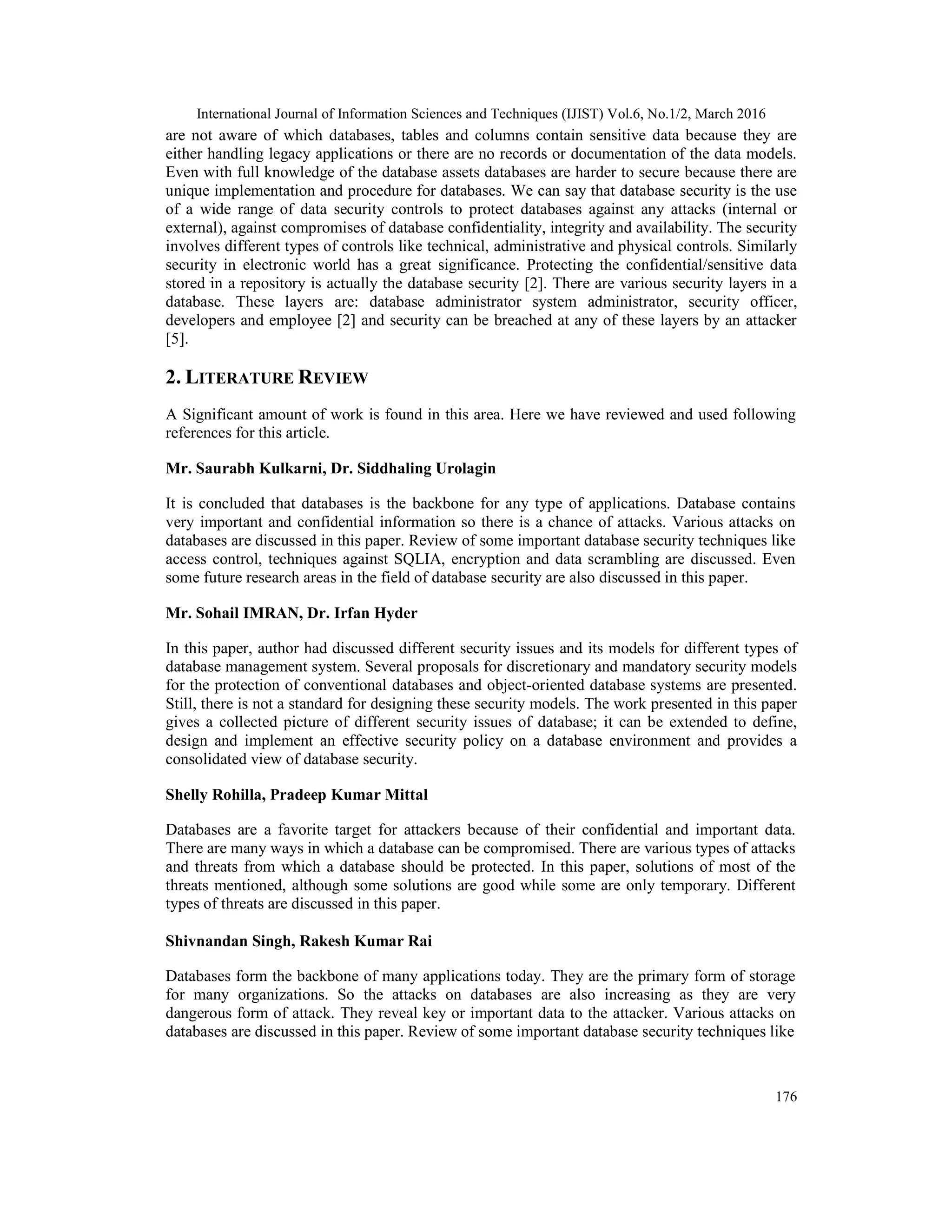 International Journal of Information Sciences and Techniques (IJIST) Vol.6, No.1/2, March 2016
176
are not aware of which databases, tables and columns contain sensitive data because they are
either handling legacy applications or there are no records or documentation of the data models.
Even with full knowledge of the database assets databases are harder to secure because there are
unique implementation and procedure for databases. We can say that database security is the use
of a wide range of data security controls to protect databases against any attacks (internal or
external), against compromises of database confidentiality, integrity and availability. The security
involves different types of controls like technical, administrative and physical controls. Similarly
security in electronic world has a great significance. Protecting the confidential/sensitive data
stored in a repository is actually the database security [2]. There are various security layers in a
database. These layers are: database administrator system administrator, security officer,
developers and employee [2] and security can be breached at any of these layers by an attacker
[5].
2. LITERATURE REVIEW
A Significant amount of work is found in this area. Here we have reviewed and used following
references for this article.
Mr. Saurabh Kulkarni, Dr. Siddhaling Urolagin
It is concluded that databases is the backbone for any type of applications. Database contains
very important and confidential information so there is a chance of attacks. Various attacks on
databases are discussed in this paper. Review of some important database security techniques like
access control, techniques against SQLIA, encryption and data scrambling are discussed. Even
some future research areas in the field of database security are also discussed in this paper.
Mr. Sohail IMRAN, Dr. Irfan Hyder
In this paper, author had discussed different security issues and its models for different types of
database management system. Several proposals for discretionary and mandatory security models
for the protection of conventional databases and object-oriented database systems are presented.
Still, there is not a standard for designing these security models. The work presented in this paper
gives a collected picture of different security issues of database; it can be extended to define,
design and implement an effective security policy on a database environment and provides a
consolidated view of database security.
Shelly Rohilla, Pradeep Kumar Mittal
Databases are a favorite target for attackers because of their confidential and important data.
There are many ways in which a database can be compromised. There are various types of attacks
and threats from which a database should be protected. In this paper, solutions of most of the
threats mentioned, although some solutions are good while some are only temporary. Different
types of threats are discussed in this paper.
Shivnandan Singh, Rakesh Kumar Rai
Databases form the backbone of many applications today. They are the primary form of storage
for many organizations. So the attacks on databases are also increasing as they are very
dangerous form of attack. They reveal key or important data to the attacker. Various attacks on
databases are discussed in this paper. Review of some important database security techniques like
 