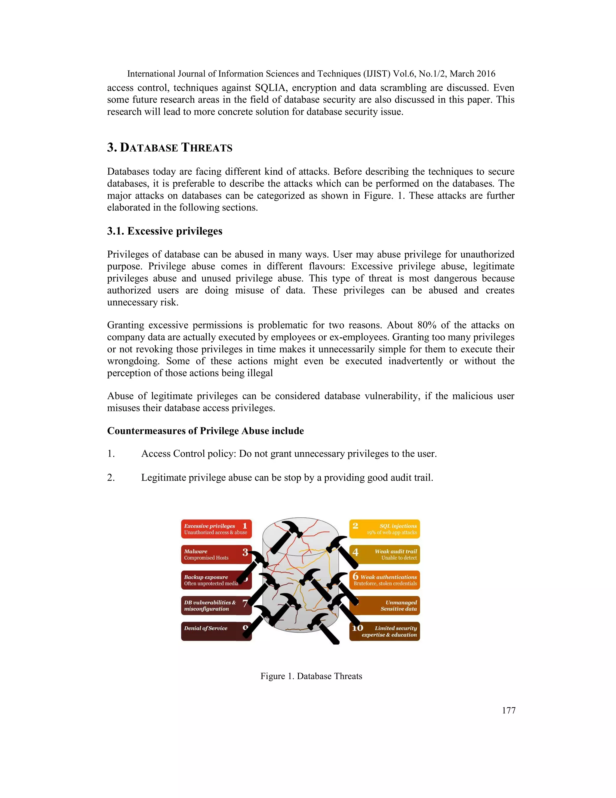 International Journal of Information Sciences and Techniques (IJIST) Vol.6, No.1/2, March 2016
177
access control, techniques against SQLIA, encryption and data scrambling are discussed. Even
some future research areas in the field of database security are also discussed in this paper. This
research will lead to more concrete solution for database security issue.
3. DATABASE THREATS
Databases today are facing different kind of attacks. Before describing the techniques to secure
databases, it is preferable to describe the attacks which can be performed on the databases. The
major attacks on databases can be categorized as shown in Figure. 1. These attacks are further
elaborated in the following sections.
3.1. Excessive privileges
Privileges of database can be abused in many ways. User may abuse privilege for unauthorized
purpose. Privilege abuse comes in different flavours: Excessive privilege abuse, legitimate
privileges abuse and unused privilege abuse. This type of threat is most dangerous because
authorized users are doing misuse of data. These privileges can be abused and creates
unnecessary risk.
Granting excessive permissions is problematic for two reasons. About 80% of the attacks on
company data are actually executed by employees or ex-employees. Granting too many privileges
or not revoking those privileges in time makes it unnecessarily simple for them to execute their
wrongdoing. Some of these actions might even be executed inadvertently or without the
perception of those actions being illegal
Abuse of legitimate privileges can be considered database vulnerability, if the malicious user
misuses their database access privileges.
Countermeasures of Privilege Abuse include
1. Access Control policy: Do not grant unnecessary privileges to the user.
2. Legitimate privilege abuse can be stop by a providing good audit trail.
Figure 1. Database Threats
 