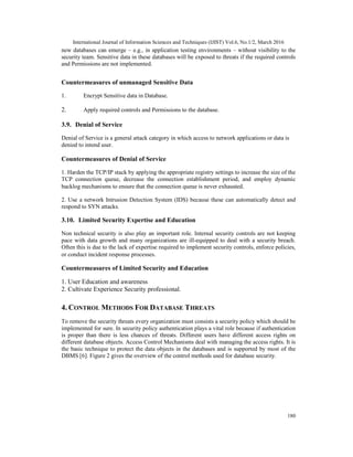 International Journal of Information Sciences and Techniques (IJIST) Vol.6, No.1/2, March 2016
180
new databases can emerge – e.g., in application testing environments – without visibility to the
security team. Sensitive data in these databases will be exposed to threats if the required controls
and Permissions are not implemented.
Countermeasures of unmanaged Sensitive Data
1. Encrypt Sensitive data in Database.
2. Apply required controls and Permissions to the database.
3.9. Denial of Service
Denial of Service is a general attack category in which access to network applications or data is
denied to intend user.
Countermeasures of Denial of Service
1. Harden the TCP/IP stack by applying the appropriate registry settings to increase the size of the
TCP connection queue, decrease the connection establishment period, and employ dynamic
backlog mechanisms to ensure that the connection queue is never exhausted.
2. Use a network Intrusion Detection System (IDS) because these can automatically detect and
respond to SYN attacks.
3.10. Limited Security Expertise and Education
Non technical security is also play an important role. Internal security controls are not keeping
pace with data growth and many organizations are ill-equipped to deal with a security breach.
Often this is due to the lack of expertise required to implement security controls, enforce policies,
or conduct incident response processes.
Countermeasures of Limited Security and Education
1. User Education and awareness
2. Cultivate Experience Security professional.
4. CONTROL METHODS FOR DATABASE THREATS
To remove the security threats every organization must consists a security policy which should be
implemented for sure. In security policy authentication plays a vital role because if authentication
is proper than there is less chances of threats. Different users have different access rights on
different database objects. Access Control Mechanisms deal with managing the access rights. It is
the basic technique to protect the data objects in the databases and is supported by most of the
DBMS [6]. Figure 2 gives the overview of the control methods used for database security.
 