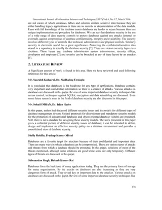 International Journal of Information Sciences and Techniques (IJIST) Vol.6, No.1/2, March 2016
176
are not aware of which databases, tables and columns contain sensitive data because they are
either handling legacy applications or there are no records or documentation of the data models.
Even with full knowledge of the database assets databases are harder to secure because there are
unique implementation and procedure for databases. We can say that database security is the use
of a wide range of data security controls to protect databases against any attacks (internal or
external), against compromises of database confidentiality, integrity and availability. The security
involves different types of controls like technical, administrative and physical controls. Similarly
security in electronic world has a great significance. Protecting the confidential/sensitive data
stored in a repository is actually the database security [2]. There are various security layers in a
database. These layers are: database administrator system administrator, security officer,
developers and employee [2] and security can be breached at any of these layers by an attacker
[5].
2. LITERATURE REVIEW
A Significant amount of work is found in this area. Here we have reviewed and used following
references for this article.
Mr. Saurabh Kulkarni, Dr. Siddhaling Urolagin
It is concluded that databases is the backbone for any type of applications. Database contains
very important and confidential information so there is a chance of attacks. Various attacks on
databases are discussed in this paper. Review of some important database security techniques like
access control, techniques against SQLIA, encryption and data scrambling are discussed. Even
some future research areas in the field of database security are also discussed in this paper.
Mr. Sohail IMRAN, Dr. Irfan Hyder
In this paper, author had discussed different security issues and its models for different types of
database management system. Several proposals for discretionary and mandatory security models
for the protection of conventional databases and object-oriented database systems are presented.
Still, there is not a standard for designing these security models. The work presented in this paper
gives a collected picture of different security issues of database; it can be extended to define,
design and implement an effective security policy on a database environment and provides a
consolidated view of database security.
Shelly Rohilla, Pradeep Kumar Mittal
Databases are a favorite target for attackers because of their confidential and important data.
There are many ways in which a database can be compromised. There are various types of attacks
and threats from which a database should be protected. In this paper, solutions of most of the
threats mentioned, although some solutions are good while some are only temporary. Different
types of threats are discussed in this paper.
Shivnandan Singh, Rakesh Kumar Rai
Databases form the backbone of many applications today. They are the primary form of storage
for many organizations. So the attacks on databases are also increasing as they are very
dangerous form of attack. They reveal key or important data to the attacker. Various attacks on
databases are discussed in this paper. Review of some important database security techniques like
 