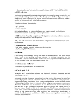International Journal of Information Sciences and Techniques (IJIST) Vol.6, No.1/2, March 2016
178
3.2. SQL Injections
Database systems are used for the backend functionality. User supplied data as input is often used
to dynamically build sql statements that affect directly to the databases. Input injection is an
attack that is aimed at subverting the original intent of the application by submitting attacker –
supplied sql statements directly to the backend database.
There are two types of input injection:
1. SQL Injection
2. NoSQL Injection.
SQL Injection: Targets the tradition database system. It attacks usually involve injecting
unauthorized statements into the input fields of applications.
NoSQL Injection: Targets big data platforms. This type involves inserting malicious statements
into big data components like Hive, MapReduce.
In SQL and NoSQL successful input injection attack can give attacker unrestricted access to an
entire database.
Countermeasures of Input Injection
1. Use Stored Procedure instead of implementing direct queries.
2. Implementing MVC Architecture.
3.3. Malware
Cybercriminals, state-sponsored hackers, and spies use advanced attacks that blend multiple
tactics – such as spear phishing emails and malware – to penetrate organizations and steal
sensitive data. Unaware that malware has infected their device; legitimate users become a conduit
for these groups to access your networks and sensitive data.
Countermeasures of Malware
Enable firewall protection and Install Antivirus.
3.4. Weak Audit Trail
Weak audit policy and technology represent risks in terms of compliance, deterrence, detection,
forensics and recovery.
Automated recording of database transactions involving sensitive data should be part of any
database deployment. Failure to collect detailed audit records of database activity represents a
serious organizational risk on many levels. Organizations with weak database audit mechanisms
will increasingly find that they are at odds with industry and government regulatory requirements.
Most audit mechanisms have no awareness of who the end user is because all activity is
associated with the web application account name. Reporting, visibility, and forensic analysis are
hampered because there is no link to the responsible user. Finally, users with administrative
access to the database, either legitimately or maliciously obtained, can turn off native database
auditing to hide fraudulent activity. Audit capabilities and responsibilities should ideally be
separate from both database administrators and the database server platform to ensure strong
separation of duties policies.
 