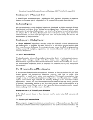 International Journal of Information Sciences and Techniques (IJIST) Vol.6, No.1/2, March 2016
179
Countermeasures of Weak Audit Trail
1. Network-based audit appliances are a good solution. Such appliances should have no impact on
database performance, operate independently of all users and offer granular data collection.
3.5. Backup Exposure
Backup storage media is often completely unprotected from attack. As a result, numerous security
breaches have involved the theft of database backup disks and tapes. Furthermore, failure to audit
and monitor the activities of administrators who have low-level access to sensitive information
can put your data at risk. Taking the appropriate measures to protect backup copies of sensitive
data and monitor your most highly privileged users is not only a data security best practice, but
also mandated by many regulations.
Countermeasures of Backup Exposure
1. Encrypt Databases: Store data in Encrypted form as this allows you to secure both production
and backup copies of databases, then audit the activity of and control access to sensitive data
from users who access databases at the operating system and storage tiers. By leveraging database
auditing along with encryption, organizations can monitor and control users both inside and
outside of the database.
3.6. Weak Authentication
Weak authentication schemes allow attackers to assume the identity of legitimate database users.
Specific attack strategies include brute force attacks, social engineering, and so on.
Implementation of passwords or two-factor authentication is a must. For scalability and ease-of-
use, authentication mechanisms should be integrated with enterprise directory/user management
infrastructures.
3.7. DB Vulnerabilities and Misconfiguration
It is common to find vulnerable and un-patched databases, or discover databases that still have
default accounts and configuration parameters. Attackers know how to exploit these
vulnerabilities to launch attacks against your organization. Unfortunately, organizations often
struggle to stay on top of maintaining database configurations even when patches are available.
Typical issues include high workloads and mounting backlogs for the associated database
administrators, complex and time-consuming requirements for testing patches, and the challenge
of finding a maintenance window to take down and work on what is often classified as a
business-critical system. The net result is that it generally takes organizations months to patch
databases, during which time they remain vulnerable.
Countermeasures of Misconfigured Databases
1. No default accounts should be there. Accounts must be created using fresh username and
password.
3.8. Unmanaged Sensitive Data
Many companies struggle to maintain an accurate inventory of their databases and the critical
data objects contained within them. Forgotten databases may contain sensitive information, and
 