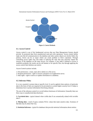 International Journal of Information Sciences and Techniques (IJIST) Vol.6, No.1/2, March 2016
181
Access Control
Encyption
Inference User
Policy Identification
Figure 2. Control Methods
4.1. Access Control
Access control is one of the fundamental services that any Data Management System should
provide. Its protected data from unauthorized read and write operations. Access control define
make sure that all communication to the database and other system objects are strictly follow the
policies. Errors can be as major which can create problem in firm’s operation. Through
controlling access rights may also helps in reducing the risks that may precisely impact the
security of the database on the main servers. For instance, if any table is deleted or access is
modified accidently the results can be roll backed or for specific files, but through applying the
access control their deletion can restrict.
Access Control systems include:
1. File permissions - create, read, edit or delete on a file server.
2. Program permissions - right to execute a program on an application server.
3. Data rights - right to retrieve or update information in a database.
4.2. Inference Policy
It is very essential to protect data at specific level. It can be applied when analysis of particular
data in the form of facts are required to be prevented at a certain higher security level. It helps to
determines how to protect information from being released.
The aim of the inference control is to avoid indirect disclosure of information. Generally there are
three ways to unauthorized data disclosure:
1. Correlated data - typical channel when visible data X are semantically related with invisible
data Y
2. Missing data - result of query contains NULL values that mask sensitive data. Existence of
that data may by detect that way.
3. Statistical inference - typical for databases that provide statistical information about entities.
 
