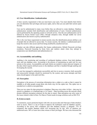 International Journal of Information Sciences and Techniques (IJIST) Vol.6, No.1/2, March 2016
182
4.3. User Identification /Authentication
A basic security requirement is that you must know your users. You must identify them before
you can determine their privileges and access rights, and so that you can audit their actions upon
the data.
User can be authenticated in many ways before they are allowed to create database. Database
authentication includes both identification and authentication of users. External authentication
can be performed by the operating system or network service. Also the user authentication can be
defined by Secure Socket Layer (SSL), through enterprise roles, through middle tier server
authentication also known as proxy authentication.
This is the very basic requirement to ensure security since the identification process defines a set
of people that are allowed to access data. To ensure security, the identity is authenticated and it
keeps the sensitive data secure and from being modified by unauthorized user.
Attacker can take different approaches like bypass authentication, Default Password, privilege
escalation, Password Guessing by brute force and rainbow attack when they attempt to
compromise user identification and authentication [1].
4.4. Accountability and auditing
Auditing is the monitoring and recording of configured database actions, from both database
users and non database users. Accounting is the process of maintaining an audit trail for user
actions on the system. Accountability and audit checks are needed to ensure physical integrity of
the data which requires defined access to the databases and that is handled through auditing and
for keeping the records.
If a user has managed to authenticate successfully and tries to access a resource, both successful
and unsuccessful attempts should be monitored by the system, and access attempts and their
status should appear in the audit trail files.
4.5. Encryption
Encryption is the process of converting information into a cipher or a code so that it cannot be
readable to all other people except those who hold a key for the cipher text. The cipher text or
encoded text is called as encrypted data.
There are two states for data protection in database. Data may exist either At Rest – data may be
stored in a database or in backend tape or At Transit – Data travelling across the network which
dictates different encryption solutions for the data in transit. Data encryption can solve some of
the issues related to data At Rest. For Data at Transit needs leverage solutions such as SSL/TLS.
5. CONCLUSION
To summarize, access protection begins with who can access data and what type of data attackers
want to access. There is a lot of scope to improve the techniques used for database security.
According to the survey 84% companies feel that database security is adequate. 73% of
companies that predict database attach will increasing day by day. 48% of attackers are
authorized users. 48% of users have done misuse of their privileges. We have also discussed the
 