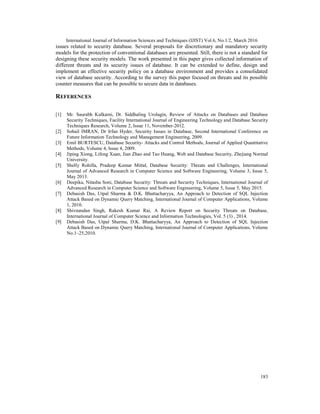 International Journal of Information Sciences and Techniques (IJIST) Vol.6, No.1/2, March 2016
183
issues related to security database. Several proposals for discretionary and mandatory security
models for the protection of conventional databases are presented. Still, there is not a standard for
designing these security models. The work presented in this paper gives collected information of
different threats and its security issues of database. It can be extended to define, design and
implement an effective security policy on a database environment and provides a consolidated
view of database security. According to the survey this paper focused on threats and its possible
counter measures that can be possible to secure data in databases.
REFERENCES
[1] Mr. Saurabh Kulkarni, Dr. Siddhaling Urolagin, Review of Attacks on Databases and Database
Security Techniques, Facility International Journal of Engineering Technology and Database Security
Techniques Research, Volume 2, Issue 11, November-2012.
[2] Sohail IMRAN, Dr Irfan Hyder, Security Issues in Database, Second International Conference on
Future Information Technology and Management Engineering, 2009.
[3] Emil BURTESCU, Database Security- Attacks and Control Methods, Journal of Applied Quantitative
Methods, Volume 4, Issue 4, 2009.
[4] Jiping Xiong, Lifeng Xuan, Jian Zhao and Tao Huang, Web and Database Security, Zhejiang Normal
University.
[5] Shelly Rohilla, Pradeep Kumar Mittal, Database Security: Threats and Challenges, International
Journal of Advanced Research in Computer Science and Software Engineering, Volume 3, Issue 5,
May 2013.
[6] Deepika, Nitasha Soni, Database Security: Threats and Security Techniques, International Journal of
Advanced Research in Computer Science and Software Engineering, Volume 5, Issue 5, May 2015.
[7] Debasish Das, Utpal Sharma & D.K. Bhattacharyya, An Approach to Detection of SQL Injection
Attack Based on Dynamic Query Matching, International Journal of Computer Applications, Volume
1, 2010.
[8] Shivnandan Singh, Rakesh Kumar Rai, A Review Report on Security Threats on Database,
International Journal of Computer Science and Information Technologies, Vol. 5 (3) , 2014.
[9] Debasish Das, Utpal Sharma, D.K. Bhattacharyya, An Approach to Detection of SQL Injection
Attack Based on Dynamic Query Matching, International Journal of Computer Applications, Volume
No.1–25,2010.
 