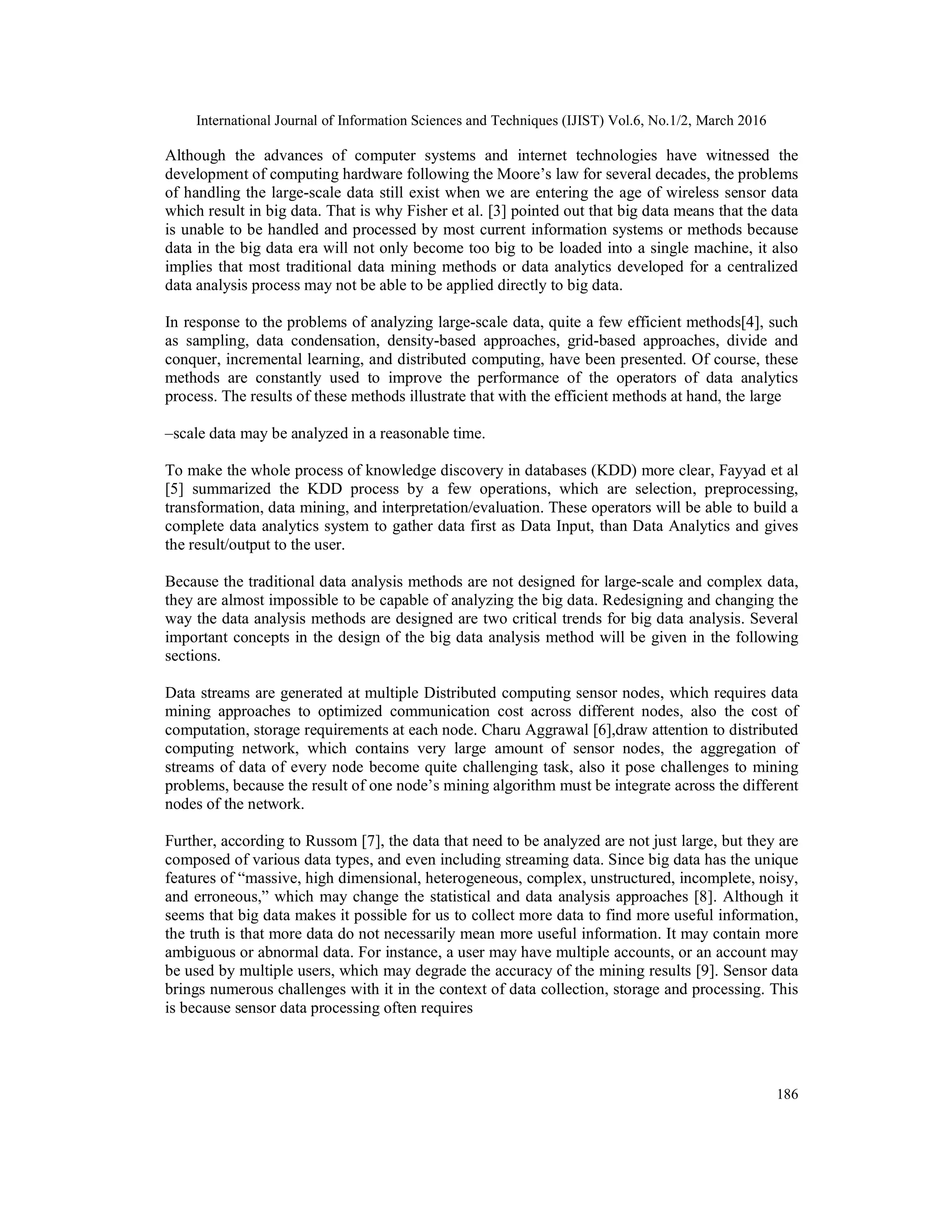 International Journal of Information Sciences and Techniques (IJIST) Vol.6, No.1/2, March 2016
186
Although the advances of computer systems and internet technologies have witnessed the
development of computing hardware following the Moore’s law for several decades, the problems
of handling the large-scale data still exist when we are entering the age of wireless sensor data
which result in big data. That is why Fisher et al. [3] pointed out that big data means that the data
is unable to be handled and processed by most current information systems or methods because
data in the big data era will not only become too big to be loaded into a single machine, it also
implies that most traditional data mining methods or data analytics developed for a centralized
data analysis process may not be able to be applied directly to big data.
In response to the problems of analyzing large-scale data, quite a few efficient methods[4], such
as sampling, data condensation, density-based approaches, grid-based approaches, divide and
conquer, incremental learning, and distributed computing, have been presented. Of course, these
methods are constantly used to improve the performance of the operators of data analytics
process. The results of these methods illustrate that with the efficient methods at hand, the large
–scale data may be analyzed in a reasonable time.
To make the whole process of knowledge discovery in databases (KDD) more clear, Fayyad et al
[5] summarized the KDD process by a few operations, which are selection, preprocessing,
transformation, data mining, and interpretation/evaluation. These operators will be able to build a
complete data analytics system to gather data first as Data Input, than Data Analytics and gives
the result/output to the user.
Because the traditional data analysis methods are not designed for large-scale and complex data,
they are almost impossible to be capable of analyzing the big data. Redesigning and changing the
way the data analysis methods are designed are two critical trends for big data analysis. Several
important concepts in the design of the big data analysis method will be given in the following
sections.
Data streams are generated at multiple Distributed computing sensor nodes, which requires data
mining approaches to optimized communication cost across different nodes, also the cost of
computation, storage requirements at each node. Charu Aggrawal [6],draw attention to distributed
computing network, which contains very large amount of sensor nodes, the aggregation of
streams of data of every node become quite challenging task, also it pose challenges to mining
problems, because the result of one node’s mining algorithm must be integrate across the different
nodes of the network.
Further, according to Russom [7], the data that need to be analyzed are not just large, but they are
composed of various data types, and even including streaming data. Since big data has the unique
features of “massive, high dimensional, heterogeneous, complex, unstructured, incomplete, noisy,
and erroneous,” which may change the statistical and data analysis approaches [8]. Although it
seems that big data makes it possible for us to collect more data to find more useful information,
the truth is that more data do not necessarily mean more useful information. It may contain more
ambiguous or abnormal data. For instance, a user may have multiple accounts, or an account may
be used by multiple users, which may degrade the accuracy of the mining results [9]. Sensor data
brings numerous challenges with it in the context of data collection, storage and processing. This
is because sensor data processing often requires
 