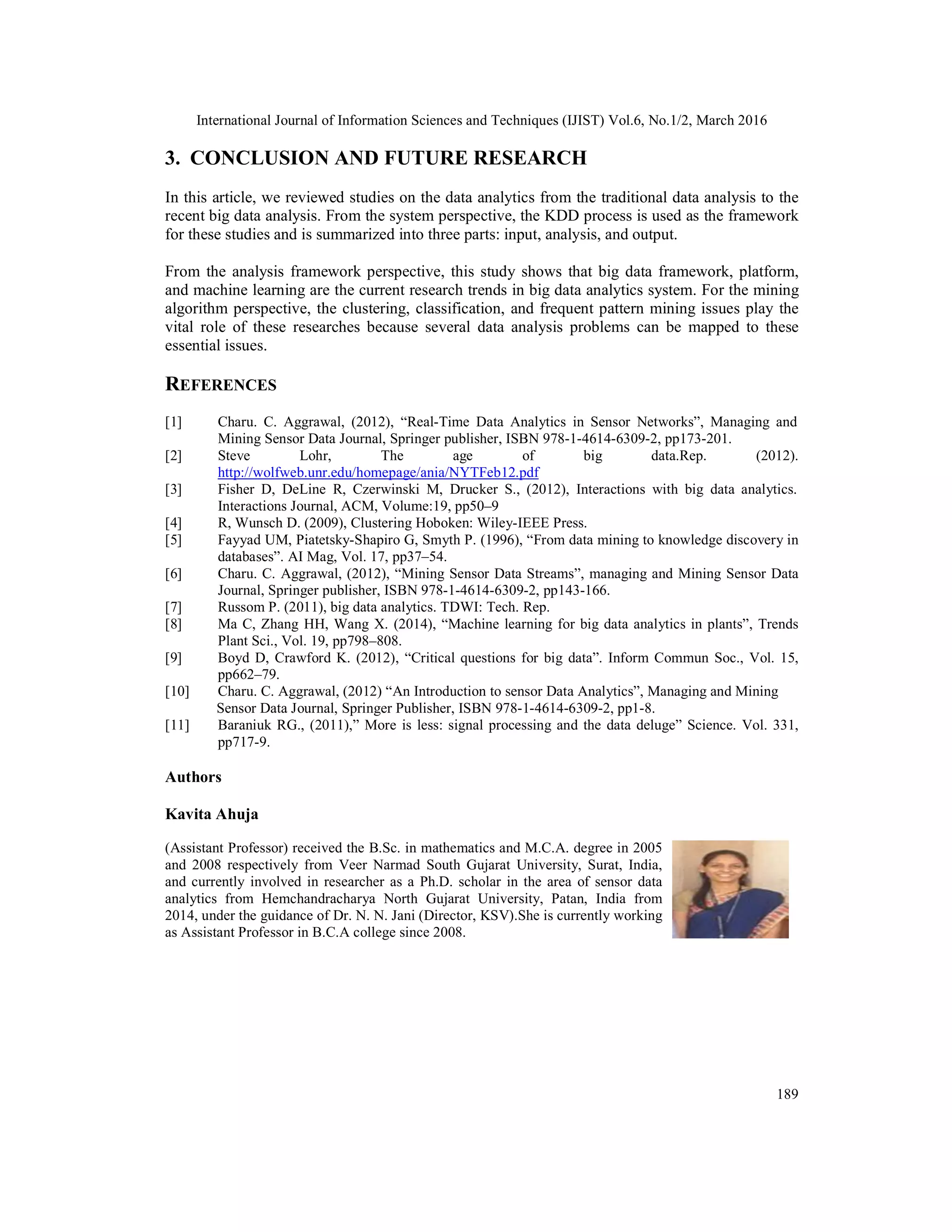 International Journal of Information Sciences and Techniques (IJIST) Vol.6, No.1/2, March 2016
189
3. CONCLUSION AND FUTURE RESEARCH
In this article, we reviewed studies on the data analytics from the traditional data analysis to the
recent big data analysis. From the system perspective, the KDD process is used as the framework
for these studies and is summarized into three parts: input, analysis, and output.
From the analysis framework perspective, this study shows that big data framework, platform,
and machine learning are the current research trends in big data analytics system. For the mining
algorithm perspective, the clustering, classification, and frequent pattern mining issues play the
vital role of these researches because several data analysis problems can be mapped to these
essential issues.
REFERENCES
[1] Charu. C. Aggrawal, (2012), “Real-Time Data Analytics in Sensor Networks”, Managing and
Mining Sensor Data Journal, Springer publisher, ISBN 978-1-4614-6309-2, pp173-201.
[2] Steve Lohr, The age of big data.Rep. (2012).
http://wolfweb.unr.edu/homepage/ania/NYTFeb12.pdf
[3] Fisher D, DeLine R, Czerwinski M, Drucker S., (2012), Interactions with big data analytics.
Interactions Journal, ACM, Volume:19, pp50–9
[4] R, Wunsch D. (2009), Clustering Hoboken: Wiley-IEEE Press.
[5] Fayyad UM, Piatetsky-Shapiro G, Smyth P. (1996), “From data mining to knowledge discovery in
databases”. AI Mag, Vol. 17, pp37–54.
[6] Charu. C. Aggrawal, (2012), “Mining Sensor Data Streams”, managing and Mining Sensor Data
Journal, Springer publisher, ISBN 978-1-4614-6309-2, pp143-166.
[7] Russom P. (2011), big data analytics. TDWI: Tech. Rep.
[8] Ma C, Zhang HH, Wang X. (2014), “Machine learning for big data analytics in plants”, Trends
Plant Sci., Vol. 19, pp798–808.
[9] Boyd D, Crawford K. (2012), “Critical questions for big data”. Inform Commun Soc., Vol. 15,
pp662–79.
[10] Charu. C. Aggrawal, (2012) “An Introduction to sensor Data Analytics”, Managing and Mining
Sensor Data Journal, Springer Publisher, ISBN 978-1-4614-6309-2, pp1-8.
[11] Baraniuk RG., (2011),” More is less: signal processing and the data deluge” Science. Vol. 331,
pp717-9.
Authors
Kavita Ahuja
(Assistant Professor) received the B.Sc. in mathematics and M.C.A. degree in 2005
and 2008 respectively from Veer Narmad South Gujarat University, Surat, India,
and currently involved in researcher as a Ph.D. scholar in the area of sensor data
analytics from Hemchandracharya North Gujarat University, Patan, India from
2014, under the guidance of Dr. N. N. Jani (Director, KSV).She is currently working
as Assistant Professor in B.C.A college since 2008.
 