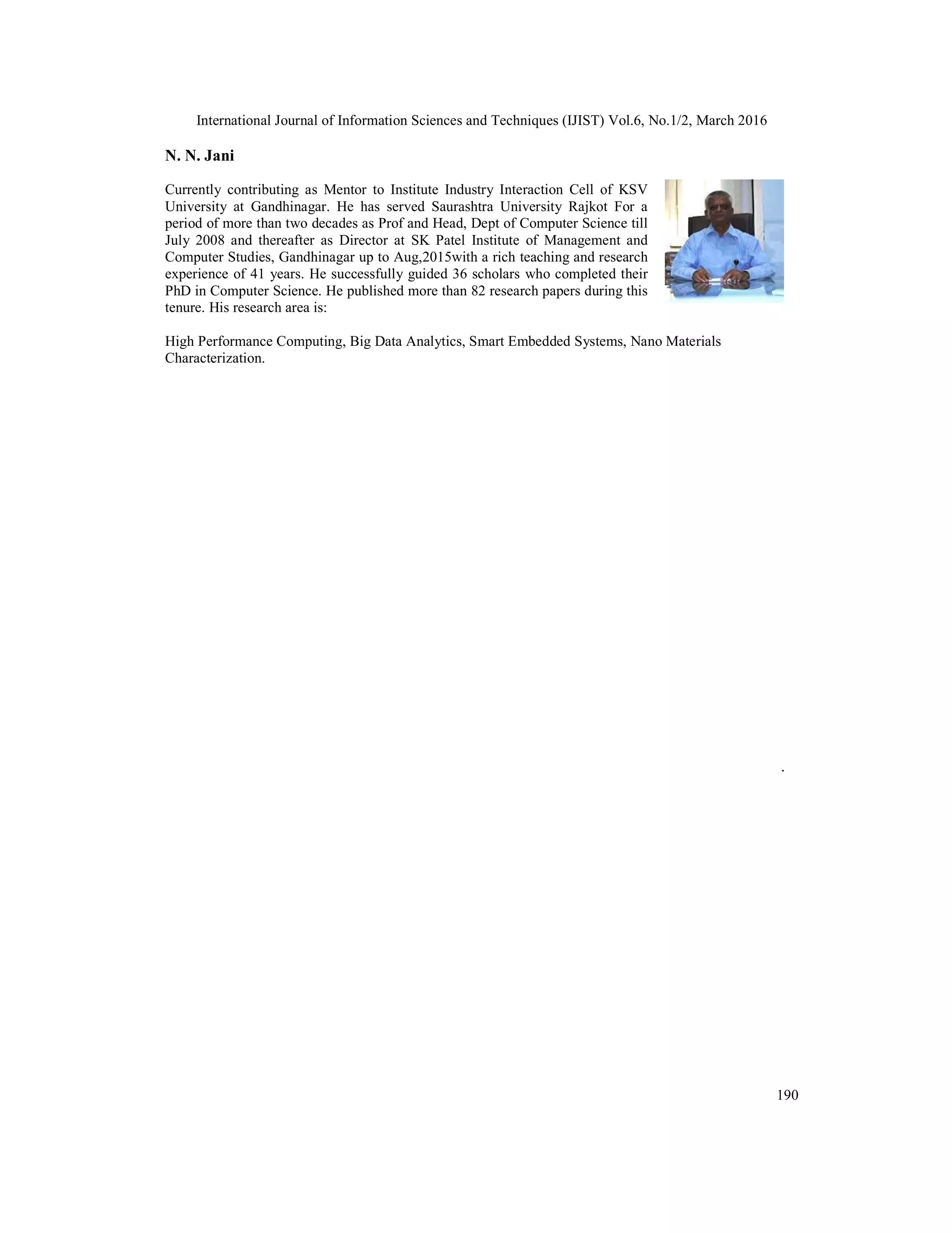 International Journal of Information Sciences and Techniques (IJIST) Vol.6, No.1/2, March 2016
190
N. N. Jani
Currently contributing as Mentor to Institute Industry Interaction Cell of KSV
University at Gandhinagar. He has served Saurashtra University Rajkot For a
period of more than two decades as Prof and Head, Dept of Computer Science till
July 2008 and thereafter as Director at SK Patel Institute of Management and
Computer Studies, Gandhinagar up to Aug,2015with a rich teaching and research
experience of 41 years. He successfully guided 36 scholars who completed their
PhD in Computer Science. He published more than 82 research papers during this
tenure. His research area is:
High Performance Computing, Big Data Analytics, Smart Embedded Systems, Nano Materials
Characterization.
 