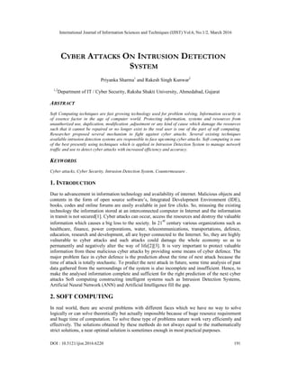 International Journal of Information Sciences and Techniques (IJIST) Vol.6, No.1/2, March 2016
DOI : 10.5121/ijist.2016.6220 191
CYBER ATTACKS ON INTRUSION DETECTION
SYSTEM
Priyanka Sharma1
and Rakesh Singh Kunwar2
1,2
Department of IT / Cyber Security, Raksha Shakti University, Ahmedabad, Gujarat
ABSTRACT
Soft Computing techniques are fast growing technology used for problem solving, Information security is
of essence factor in the age of computer world. Protecting information, systems and resources from
unauthorized use, duplication, modification ,adjustment or any kind of cause which damage the resources
such that it cannot be repaired or no longer exist to the real user is one of the part of soft computing.
Researcher proposed several mechanism to fight against cyber attacks. Several existing techniques
available intrusion detection systems are responsible to face upcoming cyber attacks. Soft computing is one
of the best presently using techniques which is applied in Intrusion Detection System to manage network
traffic and use to detect cyber attacks with increased efficiency and accuracy.
KEYWORDS
Cyber attacks, Cyber Security, Intrusion Detection System, Countermeasure .
1. INTRODUCTION
Due to advancement in information technology and availability of internet. Malicious objects and
contents in the form of open source software’s, Integrated Development Environment (IDE),
books, codes and online forums are easily available in just few clicks. So, misusing the existing
technology the information stored at an interconnected computer in Internet and the information
in transit is not secured[1]. Cyber attacks can occur, access the resources and destroy the valuable
information which causes a big loss to the society. In 21
st
century various organizations such as
healthcare, finance, power corporations, water, telecommunications, transportations, defence,
education, research and development, all are hyper connected to the Internet. So, they are highly
vulnerable to cyber attacks and such attacks could damage the whole economy so as to
permanently and negatively alter the way of life[2][3]. It is very important to protect valuable
information from these malicious cyber attacks by providing some means of cyber defence. The
major problem face in cyber defence is the prediction about the time of next attack because the
time of attack is totally stochastic. To predict the next attack in future, some time analysis of past
data gathered from the surroundings of the system is also incomplete and insufficient. Hence, to
make the analysed information complete and sufficient for the right prediction of the next cyber
attacks Soft computing constructing intelligent systems such as Intrusion Detection Systems,
Artificial Neural Network (ANN) and Artificial Intelligence fill the gap.
2. SOFT COMPUTING
In real world, there are several problems with different faces which we have no way to solve
logically or can solve theoretically but actually impossible because of huge resource requirement
and huge time of computation. To solve these type of problems nature work very efficiently and
effectively. The solutions obtained by these methods do not always equal to the mathematically
strict solutions, a near optimal solution is sometimes enough in most practical purposes.
 