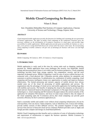 International Journal of Information Sciences and Techniques (IJIST) Vol.6, No.1/2, March 2016
DOI : 10.5121/ijist.2016.6221 197
Mobile Cloud Computing In Business
Nilam S. Desai
Smt. Chandaben Mohanbhai Patel Institute of Computer Applications, Charotar
University of Science and Technology, Changa, Gujarat, India
ABSTRACT
Cloud integrated mobile application provides the functions for building and consuming the next generation
of business applications. The effect of mobile cloud computing on the traditional E-business gives the
necessary solutions on the development of E-commerce businesses in cloud space and provides huge
accessibility by mobile applications. Mobile application provide great accessibility for business as now a
days, every person is using hand held devices for various tasks but it faces some issues. By incorporating
cloud computing in mobile commerce will give lots of advantage for business with lower cost and high
benefits.
KEYWORDS
Mobile Computing, M-Commerce, MCC, E-Commerce, Cloud Computing
1. INTRODUCTION
Mobile application is vastly used in this time for various tasks such as shopping, marketing,
payment etc. Mobile application faces some challenges like security, low bandwidth, limited
storage and processing power hence is not widely used for business perspective. Cloud computing
technology provides much large storage capacity, fast computation, security, and the most
important on-demand access. Mobile Computing is used for ease of access without having to be
connected with a fixed physical link. E-Business provide online platform for enterprises and
customers to perform transactions. In globalization era, combination of mobile computing, cloud
computing and business intelligence creates new opportunities in market and improves business
effectiveness. The limited processing and memory capacity of mobile devices have always
needed some use of the cloud for processing of mobile applications and services. The
organizations take the advantage of cloud service and mobile application for handling huge data
with mobility and security. The benefits of adopting the cloud in the enterprise are discussed in
detail and new framework based on the principal is proposed. [1] The paper discuss the two rising
technologies i.e. cloud computing and M-Commerce the paper analyse the current actuality of the
application for enterprise M-Commerce, and focus on main issues related to that, the impact of
the cloud computing upon the E-commerce proves that cloud computing can provide good
economic efficiency for the E-commerce application.[2]
SaaS is essentially mobile and couldn’t exist without cloud computing infrastructure, [4] can be
used anywhere, from any device. SaaS companies, such as Salesforce.com, Concur and workday,
provide mobile versions of their different services. The constant migration of major mobile
services from devices to back-end cloud servers continues Platform providers such as Apple and
Google provides compute and storage on cloud-based platforms.
Mobile Cloud Computing provides benefits such as reduction of costs of information technology
and requirement of infrastructure to support the business operation. Mobile Commerce is
 