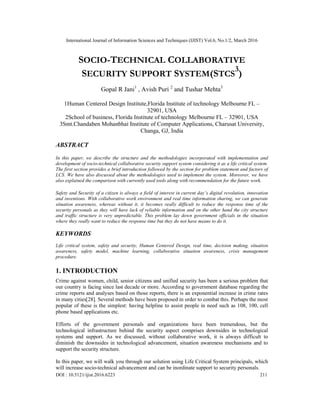 International Journal of Information Sciences and Techniques (IJIST) Vol.6, No.1/2, March 2016
DOI : 10.5121/ijist.2016.6223 211
SOCIO-TECHNICAL COLLABORATIVE
SECURITY SUPPORT SYSTEM(STCS
3
)
Gopal R Jani1
, Avish Puri 2
and Tushar Mehta3
1Human Centered Design Institute,Florida Institute of technology Melbourne FL –
32901, USA
2School of business, Florida Institute of technology Melbourne FL – 32901, USA
3Smt.Chandaben Mohanbhai Institute of Computer Applications, Charusat University,
Changa, GJ, India
ABSTRACT
In this paper, we describe the structure and the methodologies incorporated with implementation and
development of socio-technical collaborative security support system considering it as a life critical system.
The first section provides a brief introduction followed by the section for problem statement and factors of
LCS. We have also discussed about the methodologies used to implement the system. Moreover, we have
also explained the comparison with currently used tools along with recommendation for the future work.
Safety and Security of a citizen is always a field of interest in current day’s digital revolution, innovation
and inventions. With collaborative work environment and real time information sharing, we can generate
situation awareness, whereas without it, it becomes really difficult to reduce the response time of the
security personals as they will have lack of reliable information and on the other hand the city structure
and traffic structure is very unpredictable. This problem lay down government officials in the situation
where they really want to reduce the response time but they do not have means to do it.
KEYWORDS
Life critical system, safety and security, Human Centered Design, real time, decision making, situation
awareness, safety model, machine learning, collaborative situation awareness, crisis management
procedure.
1. INTRODUCTION
Crime against women, child, senior citizens and unified security has been a serious problem that
our country is facing since last decade or more. According to government database regarding the
crime reports and analyses based on those reports, there is an exponential increase in crime rates
in many cities[28]. Several methods have been proposed in order to combat this. Perhaps the most
popular of these is the simplest: having helpline to assist people in need such as 108, 100, cell
phone based applications etc.
Efforts of the government personals and organizations have been tremendous, but the
technological infrastructure behind the security aspect comprises downsides in technological
systems and support. As we discussed, without collaborative work, it is always difficult to
diminish the downsides in technological advancement, situation awareness mechanisms and to
support the security structure.
In this paper, we will walk you through our solution using Life Critical System principals, which
will increase socio-technical advancement and can be inordinate support to security personals.
 