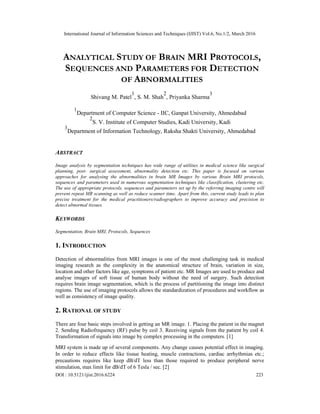International Journal of Information Sciences and Techniques (IJIST) Vol.6, No.1/2, March 2016
DOI : 10.5121/ijist.2016.6224 223
ANALYTICAL STUDY OF BRAIN MRI PROTOCOLS,
SEQUENCES AND PARAMETERS FOR DETECTION
OF ABNORMALITIES
Shivang M. Patel
1
, S. M. Shah
2
, Priyanka Sharma
3
1
Department of Computer Science - IIC, Ganpat University, Ahmedabad
2
S. V. Institute of Computer Studies, Kadi University, Kadi
3
Department of Information Technology, Raksha Shakti University, Ahmedabad
ABSTRACT
Image analysis by segmentation techniques has wide range of utilities in medical science like surgical
planning, post- surgical assessment, abnormality detection etc. This paper is focused on various
approaches for analysing the abnormalities in brain MR Images by various Brain MRI protocols,
sequences and parameters used in numerous segmentation techniques like classification, clustering etc.
The use of appropriate protocols, sequences and parameters set up by the referring imaging centre will
prevent repeat MR scanning as well as reduce scanner time. Apart from this, current study leads to plan
precise treatment for the medical practitioners/radiographers to improve accuracy and precision to
detect abnormal tissues.
KEYWORDS
Segmentation, Brain MRI, Protocols, Sequences
1. INTRODUCTION
Detection of abnormalities from MRI images is one of the most challenging task in medical
imaging research as the complexity in the anatomical structure of brain, variation in size,
location and other factors like age, symptoms of patient etc. MR Images are used to produce and
analyse images of soft tissue of human body without the need of surgery. Such detection
requires brain image segmentation, which is the process of partitioning the image into distinct
regions. The use of imaging protocols allows the standardization of procedures and workflow as
well as consistency of image quality.
2. RATIONAL OF STUDY
There are four basic steps involved in getting an MR image. 1. Placing the patient in the magnet
2. Sending Radiofrequency (RF) pulse by coil 3. Receiving signals from the patient by coil 4.
Transformation of signals into image by complex processing in the computers. [1]
MRI system is made up of several components. Any change causes potential effect in imaging.
In order to reduce effects like tissue heating, muscle contractions, cardiac arrhythmias etc.;
precautions requires like keep dB/dT less than those required to produce peripheral nerve
stimulation, max limit for dB/dT of 6 Tesla / sec. [2]
 