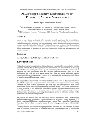 International Journal of Information Sciences and Techniques (IJIST) Vol.6, No.1/2, March 2016
DOI : 10.5121/ijist.2016.6226 237
ANALYSIS OF SECURITY REQUIREMENTS OF
FUTURISTIC MOBILE APPLICATIONS
Pranav Vyas
1
and Bhushan Trivedi
2
1
Smt. Chandaben Mohanbhai Patel Institute of Computer Applications, Charotar
University of Science & Technology, Changa, Gujarat, India
2
GLS Institute of Computer Technology, GLS University, Ahmedabad, Gujarat, India
ABSTRACT
Advent of smart phones has brought with it revolution in mobile applications that are available for
everyday functions. In this paper we review security requirements for apps from different domains that are
communicating sensitive information over insecure network. Some of these apps are already available and
some are expected to be introduced in future. We find that there are many parameters that affect security of
apps but some are prominent compared to others based on domain of the app. Based on analysis of
security requirements we determine the application domain most suitable for implementation of our
proposed protocol.
KEYWORDS
Security, Mobile Security, Mobile Payment, E-Health Care, E-Voting
1. INTRODUCTION
Today, there are various applications that require secure connection for communication over the
unsecured network. Key exchange protocols play an important part in this scenario by providing
secure technique to exchange the secret key between various parties involved in communication.
Although the core requirements from key exchange protocols remains same for all the
applications that seek to have secure connection, there are many application specific
requirements. These requirements are expected to be fulfilled by key exchange protocol when it
is being implemented for particular system.
The origin of these requirements comes from multiple sources. Some of these requirements are
traced back to application usage environment, for example, user using application from a desktop
computer will have different requirements then user using the same application from his/her
smart phone. Some other requirements can be attributed to user’s proficiency with computer
systems in general or user’s expertise in application domain, for example ecommerce systems
have different requirements then an online exam or cloud based document sharing systems or
domain specific systems such as power grid management system or automated systems used in
nuclear reactors to maintain temperature.
The aim of this paper is find out application specific requirements from 3 mobile based
applications where our proposed key exchange protocol can be applied: Payment solutions [1], E-
Voting systems and E-Healthcare record management systems. These systems have been selected
for study as they have been recently introduced [2] or have huge potential to grow in India [3] [4]
[5].
Generally there are two types of security requirements: Functional and Non-functional. When we
view the functional requirements of the above mentioned systems they seem to be based on the
 
