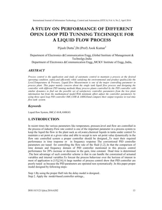 International Journal of Information Technology, Control and Automation (IJITCA) Vol. 6, No.2, April 2016
DOI:10.5121/ijitca.2016.6202 13
A STUDY ON PERFORMANCE OF DIFFERENT
OPEN LOOP PID TUNNING TECHNIQUE FOR
A LIQUID FLOW PROCESS
Pijush Dutta1
,Dr.(Prof) Asok Kumar2
Department of Electronics &Communication Engg.,Global Institute of Management &
Technolgy,India
Department of Electronics &Communication Engg,,MCKV Institute of Engg.,India,
ABSTRACT
Process control is the application and study of automatic control to maintain a process at the desired
operating condition ,safety,and efficiently while satisfying the environmental and product quality.Like the
Level,Temparature & Pressure, Liquid flow Measurement is one of the major controlling parameter in
process plant. This paper mainly concern about the single tank liquid flow process and designing the
controller with different PID tunning methods.Many process plants controlled by the PID controller with
similar dynamics to find out the possible set of satisfactory controller parameters from the less plant
information but from the mathematical model.With minimum effort adjust the controller parameters by
using three open loop PID controller IMC,CHR & AMIGOand compare their output response in real time
flow tank system.
Keywords
Liquid flow System, IMC,C-H-R,AMIGO.
1. INTRODUCTION
In recent times the various parameters like temperature, pressure,level and flow are controlled in
the process of industry.Flow rate control is one of the important parameter in a process system to
keep the liquid the flow in the plant suck as oil,water,chemical liquids in tanks under control.To
maintain a set point at a given value and able to accept te new set point value dynamically in the
flow rate controlled system a proper controller should be designed. To meet their required
performance in time response or in frequency response The conventional PID controller
parameters are tuned for controlling the flow rate of the fluid [1,2]..In that the comparison of
time domain and frequency domain of PID controller mentioned in this process control
performance for 20% increase or decrease in the gain, time constant Dead time is determined
.The best advantage of such controller scheme is that in can handle the constrained of actuated
variables and internal variables.To forcast the process behaviour over the horizon of interest in
most of application is [15],[16].A large number of process control show that PID controller are
poorly tuned as because the PID parameters are operated non systematically .In this paper proper
model designed by following steps-
Step 1.By using the proper Half rule the delay model is designed..
Step 2. Apply the model-based controller settings.,
 