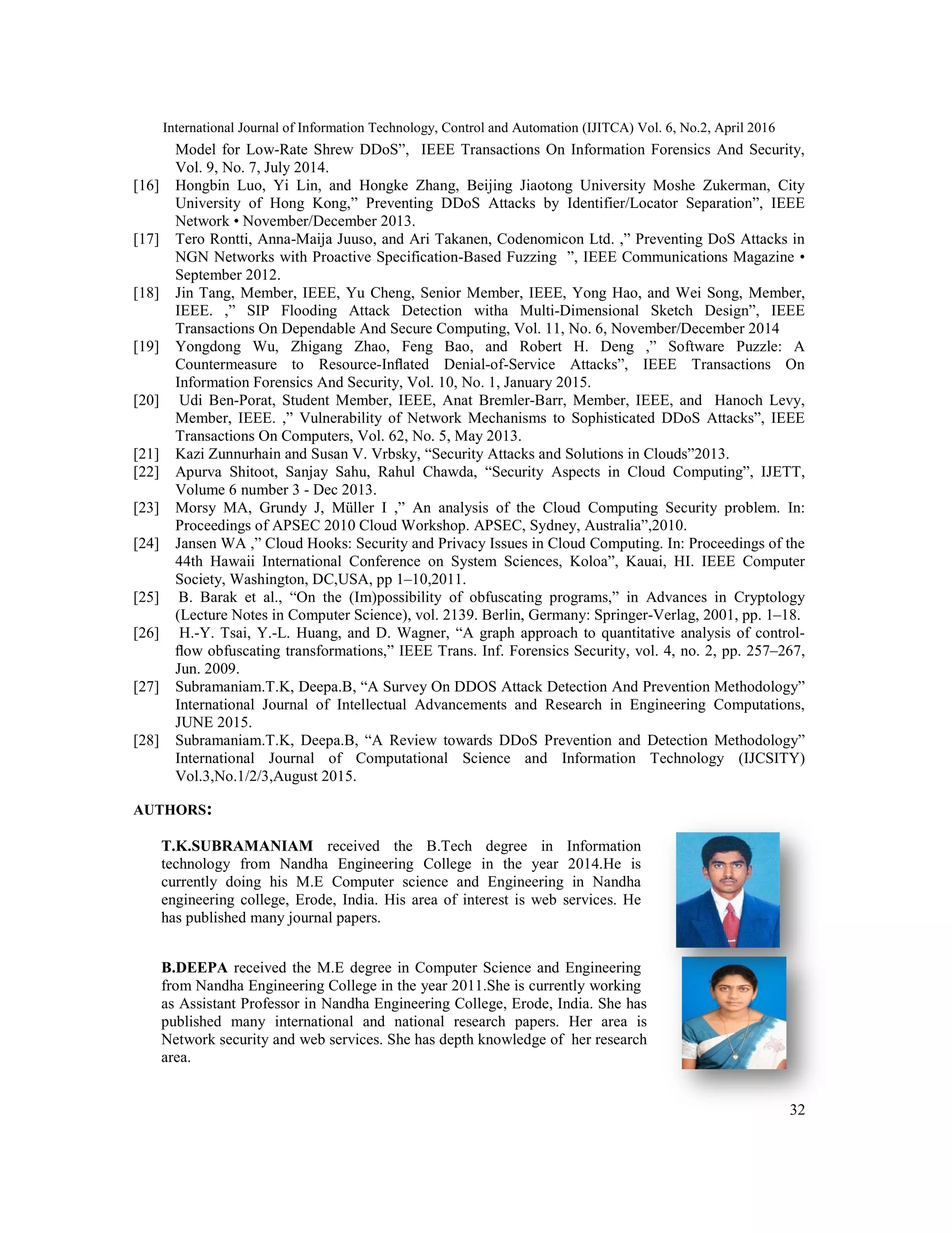 International Journal of Information Technology, Control and Automation (IJITCA) Vol. 6, No.2, April 2016
32
Model for Low-Rate Shrew DDoS”, IEEE Transactions On Information Forensics And Security,
Vol. 9, No. 7, July 2014.
[16] Hongbin Luo, Yi Lin, and Hongke Zhang, Beijing Jiaotong University Moshe Zukerman, City
University of Hong Kong,” Preventing DDoS Attacks by Identifier/Locator Separation”, IEEE
Network • November/December 2013.
[17] Tero Rontti, Anna-Maija Juuso, and Ari Takanen, Codenomicon Ltd. ,” Preventing DoS Attacks in
NGN Networks with Proactive Specification-Based Fuzzing ”, IEEE Communications Magazine •
September 2012.
[18] Jin Tang, Member, IEEE, Yu Cheng, Senior Member, IEEE, Yong Hao, and Wei Song, Member,
IEEE. ,” SIP Flooding Attack Detection witha Multi-Dimensional Sketch Design”, IEEE
Transactions On Dependable And Secure Computing, Vol. 11, No. 6, November/December 2014
[19] Yongdong Wu, Zhigang Zhao, Feng Bao, and Robert H. Deng ,” Software Puzzle: A
Countermeasure to Resource-Inﬂated Denial-of-Service Attacks”, IEEE Transactions On
Information Forensics And Security, Vol. 10, No. 1, January 2015.
[20] Udi Ben-Porat, Student Member, IEEE, Anat Bremler-Barr, Member, IEEE, and Hanoch Levy,
Member, IEEE. ,” Vulnerability of Network Mechanisms to Sophisticated DDoS Attacks”, IEEE
Transactions On Computers, Vol. 62, No. 5, May 2013.
[21] Kazi Zunnurhain and Susan V. Vrbsky, “Security Attacks and Solutions in Clouds”2013.
[22] Apurva Shitoot, Sanjay Sahu, Rahul Chawda, “Security Aspects in Cloud Computing”, IJETT,
Volume 6 number 3 - Dec 2013.
[23] Morsy MA, Grundy J, Müller I ,” An analysis of the Cloud Computing Security problem. In:
Proceedings of APSEC 2010 Cloud Workshop. APSEC, Sydney, Australia”,2010.
[24] Jansen WA ,” Cloud Hooks: Security and Privacy Issues in Cloud Computing. In: Proceedings of the
44th Hawaii International Conference on System Sciences, Koloa”, Kauai, HI. IEEE Computer
Society, Washington, DC,USA, pp 1–10,2011.
[25] B. Barak et al., “On the (Im)possibility of obfuscating programs,” in Advances in Cryptology
(Lecture Notes in Computer Science), vol. 2139. Berlin, Germany: Springer-Verlag, 2001, pp. 1–18.
[26] H.-Y. Tsai, Y.-L. Huang, and D. Wagner, “A graph approach to quantitative analysis of control-
ﬂow obfuscating transformations,” IEEE Trans. Inf. Forensics Security, vol. 4, no. 2, pp. 257–267,
Jun. 2009.
[27] Subramaniam.T.K, Deepa.B, “A Survey On DDOS Attack Detection And Prevention Methodology”
International Journal of Intellectual Advancements and Research in Engineering Computations,
JUNE 2015.
[28] Subramaniam.T.K, Deepa.B, “A Review towards DDoS Prevention and Detection Methodology”
International Journal of Computational Science and Information Technology (IJCSITY)
Vol.3,No.1/2/3,August 2015.
AUTHORS:
T.K.SUBRAMANIAM received the B.Tech degree in Information
technology from Nandha Engineering College in the year 2014.He is
currently doing his M.E Computer science and Engineering in Nandha
engineering college, Erode, India. His area of interest is web services. He
has published many journal papers.
B.DEEPA received the M.E degree in Computer Science and Engineering
from Nandha Engineering College in the year 2011.She is currently working
as Assistant Professor in Nandha Engineering College, Erode, India. She has
published many international and national research papers. Her area is
Network security and web services. She has depth knowledge of her research
area.
 