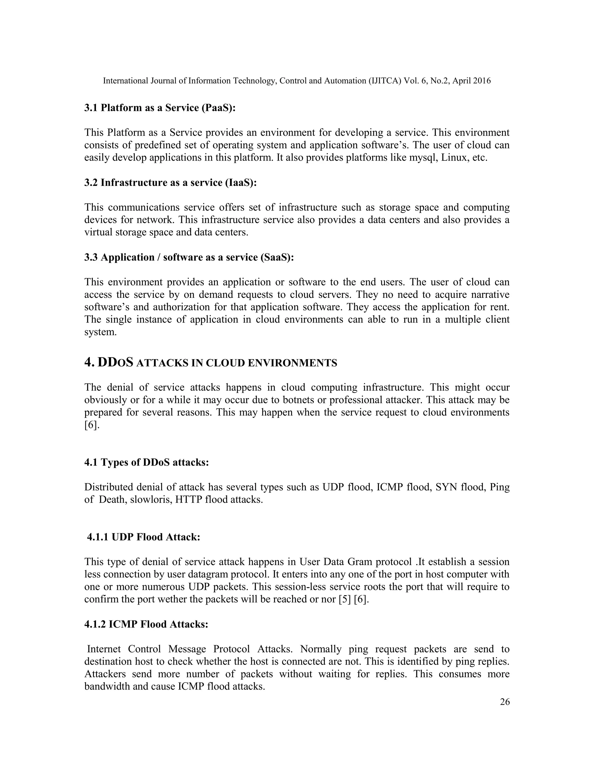 International Journal of Information Technology, Control and Automation (IJITCA) Vol. 6, No.2, April 2016
26
3.1 Platform as a Service (PaaS):
This Platform as a Service provides an environment for developing a service. This environment
consists of predefined set of operating system and application software’s. The user of cloud can
easily develop applications in this platform. It also provides platforms like mysql, Linux, etc.
3.2 Infrastructure as a service (IaaS):
This communications service offers set of infrastructure such as storage space and computing
devices for network. This infrastructure service also provides a data centers and also provides a
virtual storage space and data centers.
3.3 Application / software as a service (SaaS):
This environment provides an application or software to the end users. The user of cloud can
access the service by on demand requests to cloud servers. They no need to acquire narrative
software’s and authorization for that application software. They access the application for rent.
The single instance of application in cloud environments can able to run in a multiple client
system.
4. DDOS ATTACKS IN CLOUD ENVIRONMENTS
The denial of service attacks happens in cloud computing infrastructure. This might occur
obviously or for a while it may occur due to botnets or professional attacker. This attack may be
prepared for several reasons. This may happen when the service request to cloud environments
[6].
4.1 Types of DDoS attacks:
Distributed denial of attack has several types such as UDP flood, ICMP flood, SYN flood, Ping
of Death, slowloris, HTTP flood attacks.
4.1.1 UDP Flood Attack:
This type of denial of service attack happens in User Data Gram protocol .It establish a session
less connection by user datagram protocol. It enters into any one of the port in host computer with
one or more numerous UDP packets. This session-less service roots the port that will require to
confirm the port wether the packets will be reached or nor [5] [6].
4.1.2 ICMP Flood Attacks:
Internet Control Message Protocol Attacks. Normally ping request packets are send to
destination host to check whether the host is connected are not. This is identified by ping replies.
Attackers send more number of packets without waiting for replies. This consumes more
bandwidth and cause ICMP flood attacks.
 