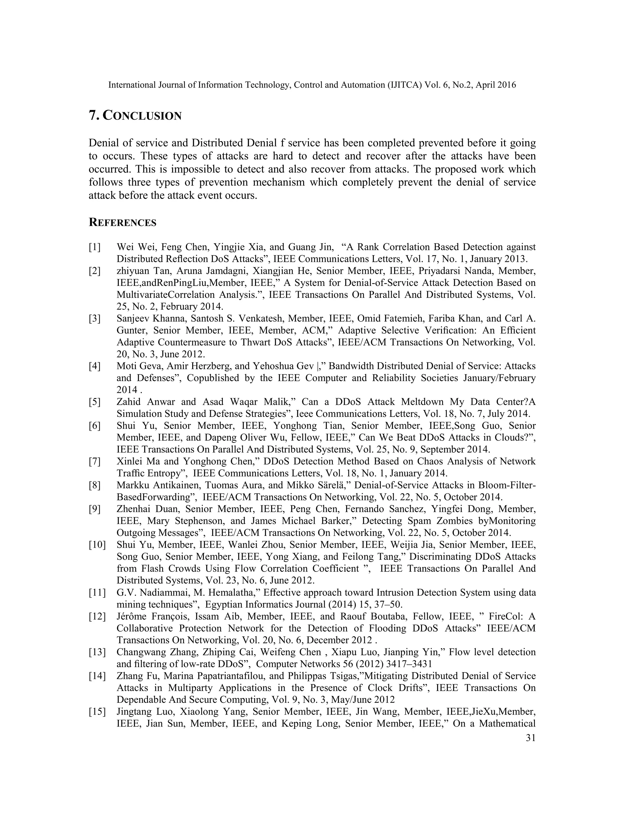 International Journal of Information Technology, Control and Automation (IJITCA) Vol. 6, No.2, April 2016
31
7. CONCLUSION
Denial of service and Distributed Denial f service has been completed prevented before it going
to occurs. These types of attacks are hard to detect and recover after the attacks have been
occurred. This is impossible to detect and also recover from attacks. The proposed work which
follows three types of prevention mechanism which completely prevent the denial of service
attack before the attack event occurs.
REFERENCES
[1] Wei Wei, Feng Chen, Yingjie Xia, and Guang Jin, “A Rank Correlation Based Detection against
Distributed Reﬂection DoS Attacks”, IEEE Communications Letters, Vol. 17, No. 1, January 2013.
[2] zhiyuan Tan, Aruna Jamdagni, Xiangjian He, Senior Member, IEEE, Priyadarsi Nanda, Member,
IEEE,andRenPingLiu,Member, IEEE,” A System for Denial-of-Service Attack Detection Based on
MultivariateCorrelation Analysis.”, IEEE Transactions On Parallel And Distributed Systems, Vol.
25, No. 2, February 2014.
[3] Sanjeev Khanna, Santosh S. Venkatesh, Member, IEEE, Omid Fatemieh, Fariba Khan, and Carl A.
Gunter, Senior Member, IEEE, Member, ACM,” Adaptive Selective Veriﬁcation: An Efﬁcient
Adaptive Countermeasure to Thwart DoS Attacks”, IEEE/ACM Transactions On Networking, Vol.
20, No. 3, June 2012.
[4] Moti Geva, Amir Herzberg, and Yehoshua Gev |,” Bandwidth Distributed Denial of Service: Attacks
and Defenses”, Copublished by the IEEE Computer and Reliability Societies January/February
2014 .
[5] Zahid Anwar and Asad Waqar Malik,” Can a DDoS Attack Meltdown My Data Center?A
Simulation Study and Defense Strategies”, Ieee Communications Letters, Vol. 18, No. 7, July 2014.
[6] Shui Yu, Senior Member, IEEE, Yonghong Tian, Senior Member, IEEE,Song Guo, Senior
Member, IEEE, and Dapeng Oliver Wu, Fellow, IEEE,” Can We Beat DDoS Attacks in Clouds?”,
IEEE Transactions On Parallel And Distributed Systems, Vol. 25, No. 9, September 2014.
[7] Xinlei Ma and Yonghong Chen,” DDoS Detection Method Based on Chaos Analysis of Network
Trafﬁc Entropy”, IEEE Communications Letters, Vol. 18, No. 1, January 2014.
[8] Markku Antikainen, Tuomas Aura, and Mikko Särelä,” Denial-of-Service Attacks in Bloom-Filter-
BasedForwarding”, IEEE/ACM Transactions On Networking, Vol. 22, No. 5, October 2014.
[9] Zhenhai Duan, Senior Member, IEEE, Peng Chen, Fernando Sanchez, Yingfei Dong, Member,
IEEE, Mary Stephenson, and James Michael Barker,” Detecting Spam Zombies byMonitoring
Outgoing Messages”, IEEE/ACM Transactions On Networking, Vol. 22, No. 5, October 2014.
[10] Shui Yu, Member, IEEE, Wanlei Zhou, Senior Member, IEEE, Weijia Jia, Senior Member, IEEE,
Song Guo, Senior Member, IEEE, Yong Xiang, and Feilong Tang,” Discriminating DDoS Attacks
from Flash Crowds Using Flow Correlation Coefficient ”, IEEE Transactions On Parallel And
Distributed Systems, Vol. 23, No. 6, June 2012.
[11] G.V. Nadiammai, M. Hemalatha,” Eﬀective approach toward Intrusion Detection System using data
mining techniques”, Egyptian Informatics Journal (2014) 15, 37–50.
[12] Jérôme François, Issam Aib, Member, IEEE, and Raouf Boutaba, Fellow, IEEE, ” FireCol: A
Collaborative Protection Network for the Detection of Flooding DDoS Attacks” IEEE/ACM
Transactions On Networking, Vol. 20, No. 6, December 2012 .
[13] Changwang Zhang, Zhiping Cai, Weifeng Chen , Xiapu Luo, Jianping Yin,” Flow level detection
and ﬁltering of low-rate DDoS”, Computer Networks 56 (2012) 3417–3431
[14] Zhang Fu, Marina Papatriantafilou, and Philippas Tsigas,”Mitigating Distributed Denial of Service
Attacks in Multiparty Applications in the Presence of Clock Drifts”, IEEE Transactions On
Dependable And Secure Computing, Vol. 9, No. 3, May/June 2012
[15] Jingtang Luo, Xiaolong Yang, Senior Member, IEEE, Jin Wang, Member, IEEE,JieXu,Member,
IEEE, Jian Sun, Member, IEEE, and Keping Long, Senior Member, IEEE,” On a Mathematical
 