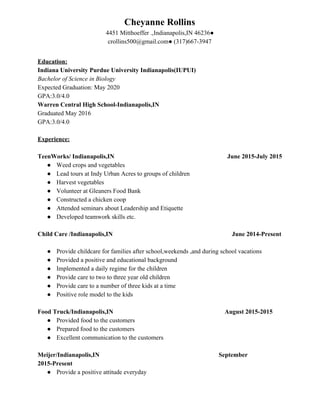 Cheyanne Rollins
4451 Mitthoeffer .,Indianapolis,IN 46236●
crollins500@gmail.com● (317)667-3947
Education:
Indiana University Purdue University Indianapolis(IUPUI)
Bachelor of Science in Biology
Expected Graduation: May 2020
GPA:3.0/4.0
Warren Central High School-Indianapolis,IN
Graduated May 2016
GPA:3.0/4.0
Experience:
TeenWorks/ Indianapolis,IN​ ​June 2015-July 2015
● Weed crops and vegetables
● Lead tours at Indy Urban Acres to groups of children
● Harvest vegetables
● Volunteer at Gleaners Food Bank
● Constructed a chicken coop
● Attended seminars about Leadership and Etiquette
● Developed teamwork skills etc.
Child Care /Indianapolis,IN ​ ​June 2014-Present
● Provide childcare for families after school,weekends ,and during school vacations
● Provided a positive and educational background
● Implemented a daily regime for the children
● Provide care to two to three year old children
● Provide care to a number of three kids at a time
● Positive role model to the kids
Food Truck/Indianapolis,IN August 2015-2015
● Provided food to the customers
● Prepared food to the customers
● Excellent communication to the customers
Meijer/Indianapolis,IN September
2015-Present
● Provide a positive attitude everyday
 