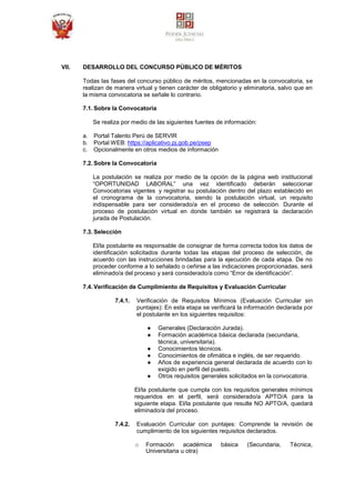 VII. DESARROLLO DEL CONCURSO PÚBLICO DE MÉRITOS
Todas las fases del concurso público de méritos, mencionadas en la convocatoria, se
realizan de manera virtual y tienen carácter de obligatorio y eliminatoria, salvo que en
la misma convocatoria se señale lo contrario.
7.1. Sobre la Convocatoria
Se realiza por medio de las siguientes fuentes de información:
a. Portal Talento Perú de SERVIR
b. Portal WEB: https://aplicativo.pj.gob.pe/psep
c. Opcionalmente en otros medios de información
7.2. Sobre la Convocatoria
La postulación se realiza por medio de la opción de la página web institucional
“OPORTUNIDAD LABORAL” una vez identificado deberán seleccionar
Convocatorias vigentes y registrar su postulación dentro del plazo establecido en
el cronograma de la convocatoria, siendo la postulación virtual, un requisito
indispensable para ser considerado/a en el proceso de selección. Durante el
proceso de postulación virtual en donde también se registrará la declaración
jurada de Postulación.
7.3. Selección
El/la postulante es responsable de consignar de forma correcta todos los datos de
identificación solicitados durante todas las etapas del proceso de selección, de
acuerdo con las instrucciones brindadas para la ejecución de cada etapa. De no
proceder conforme a lo señalado o ceñirse a las indicaciones proporcionadas, será
eliminado/a del proceso y será considerado/a como “Error de identificación”.
7.4. Verificación de Cumplimiento de Requisitos y Evaluación Curricular
7.4.1. Verificación de Requisitos Mínimos (Evaluación Curricular sin
puntajes): En esta etapa se verificará la información declarada por
el postulante en los siguientes requisitos:
● Generales (Declaración Jurada).
● Formación académica básica declarada (secundaria,
técnica, universitaria).
● Conocimientos técnicos.
● Conocimientos de ofimática e inglés, de ser requerido.
● Años de experiencia general declarada de acuerdo con lo
exigido en perfil del puesto.
● Otros requisitos generales solicitados en la convocatoria.
El/la postulante que cumpla con los requisitos generales mínimos
requeridos en el perfil, será considerado/a APTO/A para la
siguiente etapa. El/la postulante que resulte NO APTO/A, quedará
eliminado/a del proceso.
7.4.2. Evaluación Curricular con puntajes: Comprende la revisión de
cumplimiento de los siguientes requisitos declarados.
o Formación académica básica (Secundaria, Técnica,
Universitaria u otra)
 