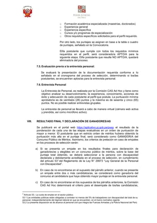 o Formación académica especializada (maestrías, doctorados)
o Experiencia general
o Experiencia específica
o Cursos y/o programas de especialización
o Otros requisitos específicos solicitados para el perfil requerido.
Por otro lado, los puntajes se asignan en base a la tabla o cuadro
de puntajes, señalado en la Convocatoria.
El/la postulante que cumpla con todos los requisitos mínimos
requeridos en el perfil, será considerado/a APTO/A para la
siguiente etapa. El/la postulante que resulte NO APTO/A, quedará
eliminado/a del proceso.
7.5. Evaluación previa a la entrevista personal:
Se evaluará la presentación de la documentación requerida conforme a lo
señalado en el cronograma del proceso de selección, determinando si los/las
postulantes, se encuentran aptos/as para la entrevista personal.
7.6. Entrevista Personal
La Entrevista de Personal, es realizada por la Comisión CAS Ad Hoc y tiene como
objetivo analizar su desenvolvimiento, la experiencia, conocimiento, acciones de
éxito y adecuación de cada postulante al perfil que postula. La puntuación mínima
aprobatoria es de veintiséis (26) puntos y la máxima es de sesenta y cinco (65)
puntos. No es posible realizar entrevistas grupales.
La entrevista de personal se llevará a cabo de manera virtual (cámara web activa
y prendida, así como micrófono activo).
VIII. RESULTADO FINAL Y DECLARACIÓN DE GANADORES/AS
Se publicará en el portal web https://aplicativo.pj.gob.pe/psep el resultado de la
ponderación de cada una de las etapas evaluativas en un orden de puntuación de
mayor a menor. El postulante que en estricto orden de méritos hubiera obtenido la
puntuación más alta en el puntaje final, será considerado como GANADOR/A del
Concurso Público de Méritos. Asimismo, los criterios de prelación en caso de empates
en los procesos de selección serán:
a) Si se presenta un empate en los resultados finales para declaración de
ganadores/as y elegibles en un concurso público de méritos, sobre la base del
puntaje total obtenido, se deberá seleccionar a la persona con discapacidad
declarada y debidamente acreditada en el proceso de selección, en cumplimiento
del artículo 531 del Reglamento de la Ley N° 29973 “Ley General de la Personal
con Discapacidad”.
b) En caso de no encontrarse en el supuesto del párrafo anterior, cuando se presente
un empate entre dos o más candidatos/as, se considerará como ganador/a del
concurso al candidato/a que haya obtenido mayor puntaje en la entrevista personal.
c) En caso de no encontrarse en los supuestos de los párrafos anteriores, la Comisión
CAS Ad Hoc determinará el criterio para el desempate de los/las candidatos/as,
1
Artículo 53.- La cuota de empleo en el sector público.
53.1 Las entidades públicas están obligadas a contratar no menos del 5% de trabajadores con discapacidad del total de su
personal, independientemente del régimen laboral en que se encuentren, en el marco normativo vigente.
53.2 La presente disposición es de alcance al personal civil que integra las Fuerzas Armadas y la Policía Nacional del Perú
 
