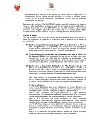 considerando que el/la jefe/a del órgano y/o unidad orgánica requirente o su
representante podrán ejercer el voto dirimente. El acuerdo o decisión deberá
constar en un Acta de desempate, debidamente suscrita por los miembros
participantes del proceso.
Suscripción del contrato: El/la GANADOR/A, deberá suscribir contrato en un plazo de
hasta tres (03) días hábiles, contados a partir del día siguiente de la publicación de
resultados finales. En caso el/la GANADOR/A no suscriba contrato, se procederá a
convocar a los elegibles siguientes (en estricto orden de mérito), quien deberá
suscribir contrato durante los cinco (03) días hábiles posteriores a la notificación.
IX. BONIFICACIONES
Para ser acreedor a las bonificaciones de ley, el postulante debe declararlo en la
etapa de postulación y presentar el documento que lo sustenta en la etapa de
entrevista final.
9.1 Bonificación por Discapacidad (Ley N° 29973, Ley General de la Persona
con Discapacidad): Los postulantes con discapacidad que obtengan el
puntaje mínimo aprobatorio en todas las etapas del proceso de selección
tienen derecho a una bonificación del 15% sobre el puntaje final.
9.2 Bonificación por Licenciados de las Fuerzas Armadas (Ley N° 29248, Ley
del Servicio Militar): Los licenciados de las fuerzas armadas que hayan
cumplido con el servicio militar bajo la modalidad de acuartelado y que
obtengan el puntaje mínimo aprobatorio en todas las etapas del proceso de
selección tienen derecho a una bonificación del 10% sobre el puntaje final.
9.3 Bonificación a Deportistas Calificados de Alto Rendimiento (Ley N°
27674): De conformidad con el artículo 2° de la Ley N°27674 y el artículo 7°
del D.S Nº 089- 2003-PCM, se otorga una bonificación a la nota obtenida en la
evaluación curricular en los casos que el perfil del puesto requiera la condición
de deportista, conforme al detalle indicado en el siguiente cuadro.
Para tales efectos, el postulante debe presentar una certificación de
reconocimiento como Deportista Calificado de Alto Rendimiento expedido por
el Instituto Peruano del Deporte, el mismo que debe encontrarse vigente.
Nivel y bonificación
Nivel 1: 20% Deportistas que hayan participado en Juegos Olímpicos y/o
campeonatos mundiales y se ubiquen en los cinco primeros puestos o hayan
establecido récord o marcas olímpicas, mundiales o panamericanas.
Nivel 2: 16% Deportistas que hayan participado en juegos deportivos
panamericanos y/o campeonatos federados panamericanos y se ubiquen en
los tres primeros lugares o que establecen récord o marcas Sudamérica.
Nivel 3: 12% Deportistas que hayan participado en juegos deportivos
sudamericanos y/o campeonatos federados sudamericanos y hayan obtenido
medallas de oro y/o plata o que establezcan récord o marcas bolivarianas.
Nivel 4: 8% Deportistas que hayan obtenido medallas de bronce en juegos
deportivos sudamericanos y/o campeonatos federados sudamericanos y/o
participado en juegos deportivos bolivarianos y obtenida medalla de oro y/o
plata.
Nivel 5: 4% Deportistas que hayan obtenido medalla de bronce en juegos
deportivos bolivarianos o establecido récord o marcas nacionales.
 