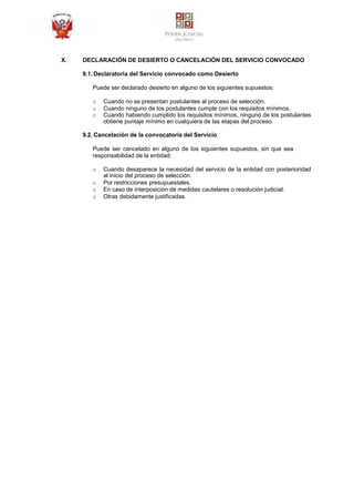 X. DECLARACIÓN DE DESIERTO O CANCELACIÓN DEL SERVICIO CONVOCADO
9.1. Declaratoria del Servicio convocado como Desierto
Puede ser declarado desierto en alguno de los siguientes supuestos:
o Cuando no se presentan postulantes al proceso de selección.
o Cuando ninguno de los postulantes cumple con los requisitos mínimos.
o Cuando habiendo cumplido los requisitos mínimos, ninguno de los postulantes
obtiene puntaje mínimo en cualquiera de las etapas del proceso.
9.2. Cancelación de la convocatoria del Servicio
Puede ser cancelado en alguno de los siguientes supuestos, sin que sea
responsabilidad de la entidad:
o Cuando desaparece la necesidad del servicio de la entidad con posterioridad
al inicio del proceso de selección.
o Por restricciones presupuestales.
o En caso de interposición de medidas cautelares o resolución judicial.
o Otras debidamente justificadas.
 