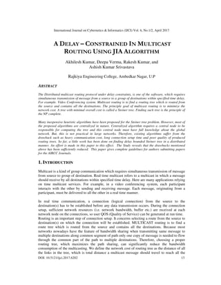 International Journal on Cybernetics & Informatics (IJCI) Vol. 6, No.1/2, April 2017
DOI: 10.5121/ijci.2017.6202 13
A DELAY – CONSTRAINED IN MULTICAST
ROUTING USING JIA ALGORITHM
Akhilesh Kumar, Deepa Verma, Rakesh Kumar, and
Ashish Kumar Srivastava
Rajkiya Engineering College, Ambedkar Nagar, U.P
ABSTRACT
The Distributed multicast routing protocol under delay constraints, is one of the software, which requires
simultaneous transmission of message from a source to a group of destinations within specified time delay.
For example. Video Conferencing system. Multicast routing is to find a routing tree which is routed from
the source and contains all the destinations. The principle goal of multicast routing is to minimize the
network cost. A tree with minimal overall cost is called a Steiner tree. Finding such tree is the principle of
the NP complete.
Many inexpensive heuristic algorithms have been proposed for the Steiner tree problem. However, most of
the proposed algorithms are centralized in nature. Centralized algorithm requires a central node to be
responsible for computing the tree and this central node must have full knowledge about the global
network. But, this is not practical in large networks. Therefore, existing algorithms suffer from the
drawback such as heavy communication cost, long connection setup time and poor quality of produced
routing trees. So far, a little work has been done on finding delay bounded Steiner tree in a distributed
manner. An effort is made in this paper to this effect. The Study reveals that the drawbacks mentioned
above has been sufficiently reduced. This paper gives complete guidelines for authors submitting papers
for the AIRCC Journals.
1. INTRODUCTION
Multicast is a kind of group communication which requires simultaneous transmission of message
from source to group of destination. Real time multicast refers to a multicast in which a message
should receive by all destinations within specified time delay. Here are many applications relying
on time multicast services. For example, in a video conferencing system, each participant
interacts with the other by sending and receiving message. Each message, originating from a
participant, must be delivered to all the other in a real time manner.
In real time communication, a connection (logical connection) from the source to the
destination(s) has to be established before any data transmission occurs. During the connection
setup, sufficient network resources (i.e. network bandwidth, buffer etc.) are received at each
network node on the connections, so user QOS (Quality of Service) can be generated at run time.
Routing is an important step of connection setup. It concerns selecting a route from the source to
destination(s) on which the connection will be established. MULTICAST routing is to find a
route tree which is routed from the source and contains all the destinations. Because most
networks nowadays have the feature of bandwidth sharing when transmitting same message to
multiple destinations along common segment of path only one copy of message is needed to flow
through the common part of the path to multiple destinations. Therefore, choosing a proper
routing tree, which maximizes the path sharing, can significantly reduce the bandwidth
consumption of the multicasting. We define the network cost of routing tree as the distance of all
the links in the tree, which is total distance a multicast message should travel to reach all the
 